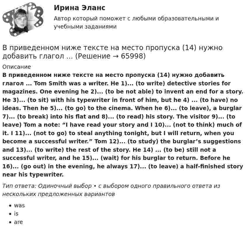      
            Описание
            В приведенном ниже тексте на место пропуска (14) нужно добавить глагол ... Tom Smith was a writer. He 1)... (to write) detective stories for magazines. One evening he 2)... (to be not able) to invent an end for a story. He 3)... (to sit) with his typewriter in front of him, but he 4) ... (to have) no ideas. Then he 5)... (to go) to the cinema. When he 6)... (to leave), a burglar 7)... (to break) into his flat and 8)... (to read) his story. The visitor 9)... (to leave) Tom a note: “I have read your story and I 10)... (not to think) much of it. I 11)... (not to go) to steal anything tonight, but I will return, when you become a successful writer.” Tom 12)... (to study) the burglar’s suggestions and 13)... (to write) the rest of the story. He 14) ... (to be) still not a successful writer, and he 15)... (wait) for his burglar to return. Before he 16)... (go out) in the evening, he always 17)... (to leave) a half-finished story near his typewriter.Тип ответа: Одиночный выбор • с выбором одного правильного ответа из нескольких предложенных вариантовwasisare   
            
            
            В приведенном ниже тексте на место пропуска (10) нужно добавить слово ... Tom Smith was a writer. He 1)… (to write) detective stories for magazines. One evening he 2)… (to be not able) to invent an end for a story. He 3)… (to sit) with his typewriterВ приведенном ниже тексте на место пропуска (14) нужно добавить глагол ... В приведенном ниже тексте на место пропуска (1) нужно добавить глагол ...As I 1) ... (to cross) the street I 2) … (to step) on a banana skin and ... (to fall) heavily. I 4) ... (to lie) on the road when I 5) ... (to see) a lorry 6)... (to В приведенном ниже тексте на место пропуска (1) нужно добавить прилагательное в нужной степени сравнения ... The Channel Tunnel is the second 1В приведенном ниже тексте на место пропуска (1) нужно добавить прилагательное в нужной степени сравнения ... The Channel Tunnel is the second 1)… (long) tunnel in the world. The 2)… (long) is the Seikan tunnel in Japan, but the Channel Tunnel has aВ приведенном ниже тексте на место пропуска (1) следует поставить артикль ... Yohanes Bastien is 1)….. ticket inspector. He works on 2)….. Eurostar service between 3) ….. Britain, 4) ….. France and 5)….. Belgium. В приведенном ниже тексте на место пропуска (1) следует поставить предлог ...I m a student 1) … the University of Glasgow in Scotland. Glasgow is 2) … the river Clyde. It s an industrial city but it s also famous 3) … it s museums, the GlasgowВ приведенном ниже письме на место пропуска (8) нужно добавить прилагательное ...  Easy / difficult / small / great / happy / yellow / new / goodВ приведенном ниже письме на место пропуска (8) нужно добавить прилагательное ...  Easy / difficult / small / great / happy / yellow / new / goodВ приведенном ниже письме на место пропуска (8) нужно добавить прилагательное ...Easy / difficult / small / great / happy / yellow / new / good24 West 55th StreetNew York, NY, 1001915th NovemberDear Jacky, Here I am in New York, and I m quiteВ приведенном ниже письме на место пропуска (8) нужно добавить прилагательное ...Easy / difficult / small / great / happy / yellow / new / good24 West 55th StreetNew York, NY, 1001915th NovemberDear Jacky, Here I am in New York, and I m quiteВ приведенном ниже тексе на место пропуска (12) нужно добавить предлог ... В приведенном ниже тексе на место пропуска (14) нужно добавить предлог ...В приведенном ниже тексе на место пропуска (4) нужно добавить предлог ... James lives 1)... a small flat 2) ... Cambridge. He lives 3) ... two other boys who are students 4)... Cambridge University. They work hard during the week. James has two jobs