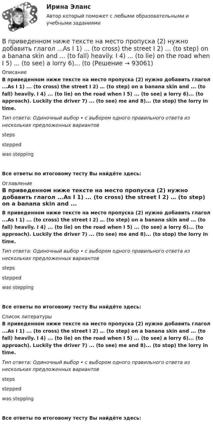      
            Описание
            В приведенном ниже тексте на место пропуска (2) нужно добавить глагол ...As I 1) ... (to cross) the street I 2) … (to step) on a banana skin and ... (to fall) heavily. I 4) ... (to lie) on the road when I 5) ... (to see) a lorry 6)... (to approach). Luckily the driver 7) ... (to see) me and 8)... (to stop) the lorry in time.Тип ответа: Одиночный выбор • с выбором одного правильного ответа из нескольких предложенных вариантовstepssteppedwas steppingВсе ответы по итоговому тесту Вы найдёте здесь:  
            Оглавление
            В приведенном ниже тексте на место пропуска (2) нужно добавить глагол ...As I 1) ... (to cross) the street I 2) … (to step) on a banana skin and ... (to fall) heavily. I 4) ... (to lie) on the road when I 5) ... (to see) a lorry 6)... (to approach). Luckily the driver 7) ... (to see) me and 8)... (to stop) the lorry in time.Тип ответа: Одиночный выбор • с выбором одного правильного ответа из нескольких предложенных вариантовstepssteppedwas steppingВсе ответы по итоговому тесту Вы найдёте здесь:  
            Список литературы
            В приведенном ниже тексте на место пропуска (2) нужно добавить глагол ...As I 1) ... (to cross) the street I 2) … (to step) on a banana skin and ... (to fall) heavily. I 4) ... (to lie) on the road when I 5) ... (to see) a lorry 6)... (to approach). Luckily the driver 7) ... (to see) me and 8)... (to stop) the lorry in time.Тип ответа: Одиночный выбор • с выбором одного правильного ответа из нескольких предложенных вариантовstepssteppedwas steppingВсе ответы по итоговому тесту Вы найдёте здесь:  
            
            
            В приведенном ниже тексте на место пропуска (1) следует поставить предлог ...I m a student 1) … the University of Glasgow in Scotland. Glasgow is 2) … the river Clyde. It s an industrial city but it s also famous 3) … it s museums, the GlasgowВ приведенном ниже тексте на место пропуска (2) нужно добавить глагол ...As I 1) ... (to cross) the street I 2) … (to step) on a banana skin and ... (to fall) heavily. I 4) ... (to lie) on the road when I 5) ... (to see) a lorry 6)... (to В приведенном ниже тексте на место пропуска (2) нужно добавить слово ... When I last В приведенном ниже тексте на место пропуска (2) следует поставить предлог ...I m a student 1) … the University of Glasgow in Scotland. Glasgow is 2) … the river Clyde. It s an industrial city but it s also famous 3) … it s museums, the GlasgowВ приведенном ниже тексте на место пропуска (2) следует поставить предлог ...I m a student 1) … the University of Glasgow in Scotland. Glasgow is 2) … the river Clyde. It s an industrial city but it s also famous 3) … it s museums, the GlasgowВ приведенном ниже тексте на место пропуска (3) нужно добавить глагол ...As I 1) ... (to cross) the street I 2) … (to step) on a banana skin and ... (to fall) heavily. I 4) ... (to lie) on the road when I 5) ... (to see) a lorry 6)... (toВ приведенном ниже тексте на место пропуска (3) нужно добавить слово ... When I last 1)… (to see) her 2) … (to walk) toward the station, I 3) … (to ask) her where she 4) … (to go). She answered, В приведенном ниже тексе на место пропуска (8) нужно добавить предлог ... James lives 1)... a small flat 2) ... Cambridge. He lives 3) ... two other boys who are students 4)... Cambridge University. They work hard during the week. James has two jobs.В приведенном ниже тексте на место пропуска (10) нужно добавить слово ... Tom Smith was a writer. He 1)… (to write) detective stories for magazines. One evening he 2)… (to be not able) to invent an end for a story. He 3)… (to sit) with his typewriterВ приведенном ниже тексте на место пропуска (14) нужно добавить глагол ... В приведенном ниже тексте на место пропуска (1) нужно добавить глагол ...As I 1) ... (to cross) the street I 2) … (to step) on a banana skin and ... (to fall) heavily. I 4) ... (to lie) on the road when I 5) ... (to see) a lorry 6)... (to В приведенном ниже тексте на место пропуска (1) нужно добавить прилагательное в нужной степени сравнения ... The Channel Tunnel is the second 1В приведенном ниже тексте на место пропуска (1) нужно добавить прилагательное в нужной степени сравнения ... The Channel Tunnel is the second 1)… (long) tunnel in the world. The 2)… (long) is the Seikan tunnel in Japan, but the Channel Tunnel has aВ приведенном ниже тексте на место пропуска (1) следует поставить артикль ... Yohanes Bastien is 1)….. ticket inspector. He works on 2)….. Eurostar service between 3) ….. Britain, 4) ….. France and 5)….. Belgium. 