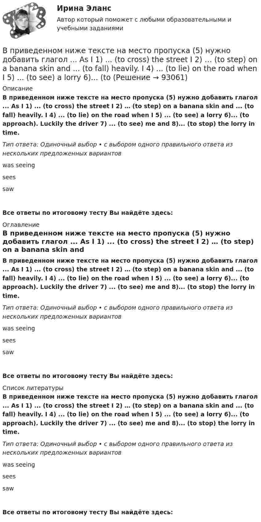      
            Описание
            В приведенном ниже тексте на место пропуска (5) нужно добавить глагол ... As I 1) ... (to cross) the street I 2) … (to step) on a banana skin and ... (to fall) heavily. I 4) ... (to lie) on the road when I 5) ... (to see) a lorry 6)... (to approach). Luckily the driver 7) ... (to see) me and 8)... (to stop) the lorry in time. Тип ответа: Одиночный выбор • с выбором одного правильного ответа из нескольких предложенных вариантовwas seeing sees sawВсе ответы по итоговому тесту Вы найдёте здесь:  
            Оглавление
            В приведенном ниже тексте на место пропуска (5) нужно добавить глагол ... As I 1) ... (to cross) the street I 2) … (to step) on a banana skin and ... (to fall) heavily. I 4) ... (to lie) on the road when I 5) ... (to see) a lorry 6)... (to approach). Luckily the driver 7) ... (to see) me and 8)... (to stop) the lorry in time. Тип ответа: Одиночный выбор • с выбором одного правильного ответа из нескольких предложенных вариантовwas seeing sees sawВсе ответы по итоговому тесту Вы найдёте здесь:  
            Список литературы
            В приведенном ниже тексте на место пропуска (5) нужно добавить глагол ... As I 1) ... (to cross) the street I 2) … (to step) on a banana skin and ... (to fall) heavily. I 4) ... (to lie) on the road when I 5) ... (to see) a lorry 6)... (to approach). Luckily the driver 7) ... (to see) me and 8)... (to stop) the lorry in time. Тип ответа: Одиночный выбор • с выбором одного правильного ответа из нескольких предложенных вариантовwas seeing sees sawВсе ответы по итоговому тесту Вы найдёте здесь:  
            
            
            В приведенном ниже тексте на место пропуска (4) следует поставить предлог ...I m a student 1) … the University of Glasgow in Scotland. Glasgow is 2) … the river Clyde. It s an industrial city but it s also famous 3) … it s museums, the GlasgowВ приведенном ниже тексте на место пропуска (5) нужно добавить глагол ... As I 1) ... (to cross) the street I 2) … (to step) on a banana skin and ... (to fall) heavily. I 4) ... (to lie) on the road when I 5) ... (to see) a lorry 6)... (to В приведенном ниже тексте на место пропуска (5) нужно добавить глагол ...As I 1) ... (to cross) the street I 2) … (to step) on a banana skin and ... (to fall) heavily. I 4) ... (to lie) on the road when I 5) ... (to see) a lorry 6)... (toВ приведенном ниже тексте на место пропуска (5) нужно добавить прилагательное в нужной степени сравнения ... The Channel Tunnel is the second 1)… (long) tunnel in the world. The 2)… (long) is the Seikan tunnel in Japan, but the Channel Tunnel has a В приведенном ниже тексте на место пропуска (5) нужно добавить слово ... The teacher 1) … (to come) into the classroom unusually early and one of the boys who 2) … (to smoke) a cigarette, 3)… (to have) no time to put it out. So he 4) … (to throw) В приведенном ниже тексте на место пропуска (5) следует поставить предлог ...I m a student 1) … the University of Glasgow in Scotland. Glasgow is 2) … the river Clyde. It s an industrial city but it s also famous 3) … it s museums, the GlasgowВ приведенном ниже тексте на место пропуска (5) следует поставить предлог ...I m a student 1) … the University of Glasgow in Scotland. Glasgow is 2) … the river Clyde. It s an industrial city but it s also famous 3) … it s museums, the GlasgowВ приведенном ниже тексте на место пропуска (2) следует поставить предлог ...I m a student 1) … the University of Glasgow in Scotland. Glasgow is 2) … the river Clyde. It s an industrial city but it s also famous 3) … it s museums, the GlasgowВ приведенном ниже тексте на место пропуска (3) нужно добавить глагол ...As I 1) ... (to cross) the street I 2) … (to step) on a banana skin and ... (to fall) heavily. I 4) ... (to lie) on the road when I 5) ... (to see) a lorry 6)... (toВ приведенном ниже тексте на место пропуска (3) нужно добавить слово ... When I last 1)… (to see) her 2) … (to walk) toward the station, I 3) … (to ask) her where she 4) … (to go). She answered, В приведенном ниже тексте на место пропуска (3) следует поставить предлог ...I m a student 1) … the University of Glasgow in Scotland. Glasgow is 2) … the river Clyde. It s an industrial city but it s also famous 3) … it s museums, the GlasgowВ приведенном ниже тексте на место пропуска (3) следует поставить предлог ...I m a student 1) … the University of Glasgow in Scotland. Glasgow is 2) … the river Clyde. It s an industrial city but it s also famous 3) … it s museums, the GlasgowВ приведенном ниже тексте на место пропуска (4) нужно добавить глагол ...As I 1) ... (to cross) the street I 2) … (to step) on a banana skin and ... (to fall) heavily. I 4) ... (to lie) on the road when I 5) ... (to see) a lorry 6)... (toВ приведенном ниже тексте на место пропуска (4) нужно добавить слово ... The teacher 1) … (to come) into the classroom unusually early and one of the boys who 2) … (to smoke) a cigarette, 3)… (to have) no time to put it out. So he 4) …