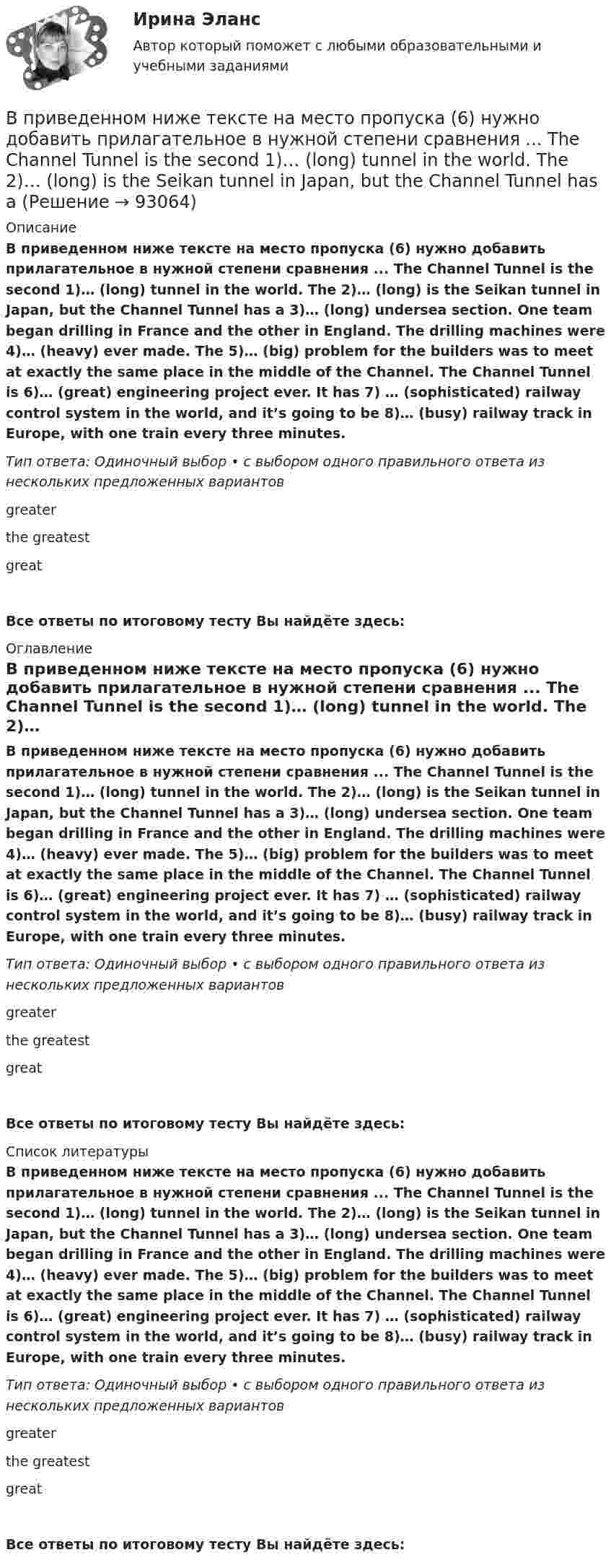      
            Описание
            В приведенном ниже тексте на место пропуска (6) нужно добавить прилагательное в нужной степени сравнения ... The Channel Tunnel is the second 1)… (long) tunnel in the world. The 2)… (long) is the Seikan tunnel in Japan, but the Channel Tunnel has a 3)… (long) undersea section. One team began drilling in France and the other in England. The drilling machines were 4)… (heavy) ever made. The 5)… (big) problem for the builders was to meet at exactly the same place in the middle of the Channel. The Channel Tunnel is 6)… (great) engineering project ever. It has 7) … (sophisticated) railway control system in the world, and it’s going to be 8)… (busy) railway track in Europe, with one train every three minutes. Тип ответа: Одиночный выбор • с выбором одного правильного ответа из нескольких предложенных вариантовgreater the greatestgreatВсе ответы по итоговому тесту Вы найдёте здесь:  
            Оглавление
            В приведенном ниже тексте на место пропуска (6) нужно добавить прилагательное в нужной степени сравнения ... The Channel Tunnel is the second 1)… (long) tunnel in the world. The 2)… (long) is the Seikan tunnel in Japan, but the Channel Tunnel has a 3)… (long) undersea section. One team began drilling in France and the other in England. The drilling machines were 4)… (heavy) ever made. The 5)… (big) problem for the builders was to meet at exactly the same place in the middle of the Channel. The Channel Tunnel is 6)… (great) engineering project ever. It has 7) … (sophisticated) railway control system in the world, and it’s going to be 8)… (busy) railway track in Europe, with one train every three minutes. Тип ответа: Одиночный выбор • с выбором одного правильного ответа из нескольких предложенных вариантовgreater the greatestgreatВсе ответы по итоговому тесту Вы найдёте здесь:  
            Список литературы
            В приведенном ниже тексте на место пропуска (6) нужно добавить прилагательное в нужной степени сравнения ... The Channel Tunnel is the second 1)… (long) tunnel in the world. The 2)… (long) is the Seikan tunnel in Japan, but the Channel Tunnel has a 3)… (long) undersea section. One team began drilling in France and the other in England. The drilling machines were 4)… (heavy) ever made. The 5)… (big) problem for the builders was to meet at exactly the same place in the middle of the Channel. The Channel Tunnel is 6)… (great) engineering project ever. It has 7) … (sophisticated) railway control system in the world, and it’s going to be 8)… (busy) railway track in Europe, with one train every three minutes. Тип ответа: Одиночный выбор • с выбором одного правильного ответа из нескольких предложенных вариантовgreater the greatestgreatВсе ответы по итоговому тесту Вы найдёте здесь:  
            
            
            В приведенном ниже тексте на место пропуска (5) следует поставить предлог ...I m a student 1) … the University of Glasgow in Scotland. Glasgow is 2) … the river Clyde. It s an industrial city but it s also famous 3) … it s museums, the GlasgowВ приведенном ниже тексте на место пропуска (6) нужно добавить прилагательное в нужной степени сравнения ... The Channel Tunnel is the second 1)… (long) tunnel in the world. The 2)… (long) is the Seikan tunnel in Japan, but the Channel Tunnel has aВ приведенном ниже тексте на место пропуска (6) нужно добавить слово ... The teacher 1) … (to come) into the classroom unusually early and one of the boys who 2) … (to smoke) a cigarette, 3)… (to have) no time to put it out. So he 4) … В приведенном ниже тексте на место пропуска (6) нужно добавить слово ... Tom Smith was a writer. He 1)… (to write) detective stories for magazines. One evening he 2)… (to be not able) to invent an end for a story. He 3)… (to sit) with his typВ приведенном ниже тексте на место пропуска (6) нужно добавить слово ... When I last 1)… (to see) her 2) … (to walk) toward the station, I 3) … (to ask) her where she 4) … (to go). She answered, В приведенном ниже тексте на место пропуска (6) следует поставить артикль ... Yohanes Bastien is 1)….. ticket inspector. He works on 2)….. Eurostar service between 3) ….. Britain, 4) ….. France and 5)….. Belgium. He travels to London and Brussels seВ приведенном ниже тексте на место пропуска (7) нужно добавить глагол ... As I 1) ... (to cross) the street I 2) … (to step) on a banana skin and ... (to fall) heavily. I 4) ... (to lie) on the road when I 5) ... (to see) a lorry 6)... (toВ приведенном ниже тексте на место пропуска (4) нужно добавить слово ... The teacher 1) … (to come) into the classroom unusually early and one of the boys who 2) … (to smoke) a cigarette, 3)… (to have) no time to put it out. So he 4) …В приведенном ниже тексте на место пропуска (4) следует поставить предлог ...I m a student 1) … the University of Glasgow in Scotland. Glasgow is 2) … the river Clyde. It s an industrial city but it s also famous 3) … it s museums, the GlasgowВ приведенном ниже тексте на место пропуска (4) следует поставить предлог ...I m a student 1) … the University of Glasgow in Scotland. Glasgow is 2) … the river Clyde. It s an industrial city but it s also famous 3) … it s museums, the GlasgowВ приведенном ниже тексте на место пропуска (5) нужно добавить глагол ... As I 1) ... (to cross) the street I 2) … (to step) on a banana skin and ... (to fall) heavily. I 4) ... (to lie) on the road when I 5) ... (to see) a lorry 6)... (to В приведенном ниже тексте на место пропуска (5) нужно добавить глагол ...As I 1) ... (to cross) the street I 2) … (to step) on a banana skin and ... (to fall) heavily. I 4) ... (to lie) on the road when I 5) ... (to see) a lorry 6)... (toВ приведенном ниже тексте на место пропуска (5) нужно добавить прилагательное в нужной степени сравнения ... The Channel Tunnel is the second 1)… (long) tunnel in the world. The 2)… (long) is the Seikan tunnel in Japan, but the Channel Tunnel has a В приведенном ниже тексте на место пропуска (5) нужно добавить слово ... The teacher 1) … (to come) into the classroom unusually early and one of the boys who 2) … (to smoke) a cigarette, 3)… (to have) no time to put it out. So he 4) … (to throw) 