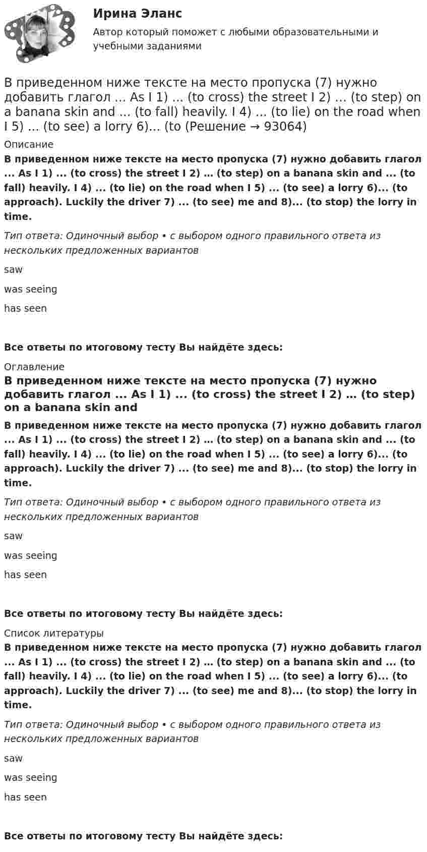      
            Описание
            В приведенном ниже тексте на место пропуска (7) нужно добавить глагол ... As I 1) ... (to cross) the street I 2) … (to step) on a banana skin and ... (to fall) heavily. I 4) ... (to lie) on the road when I 5) ... (to see) a lorry 6)... (to approach). Luckily the driver 7) ... (to see) me and 8)... (to stop) the lorry in time.Тип ответа: Одиночный выбор • с выбором одного правильного ответа из нескольких предложенных вариантовsawwas seeinghas seenВсе ответы по итоговому тесту Вы найдёте здесь:  
            Оглавление
            В приведенном ниже тексте на место пропуска (7) нужно добавить глагол ... As I 1) ... (to cross) the street I 2) … (to step) on a banana skin and ... (to fall) heavily. I 4) ... (to lie) on the road when I 5) ... (to see) a lorry 6)... (to approach). Luckily the driver 7) ... (to see) me and 8)... (to stop) the lorry in time.Тип ответа: Одиночный выбор • с выбором одного правильного ответа из нескольких предложенных вариантовsawwas seeinghas seenВсе ответы по итоговому тесту Вы найдёте здесь:  
            Список литературы
            В приведенном ниже тексте на место пропуска (7) нужно добавить глагол ... As I 1) ... (to cross) the street I 2) … (to step) on a banana skin and ... (to fall) heavily. I 4) ... (to lie) on the road when I 5) ... (to see) a lorry 6)... (to approach). Luckily the driver 7) ... (to see) me and 8)... (to stop) the lorry in time.Тип ответа: Одиночный выбор • с выбором одного правильного ответа из нескольких предложенных вариантовsawwas seeinghas seenВсе ответы по итоговому тесту Вы найдёте здесь:  
            
            
            В приведенном ниже тексте на место пропуска (6) следует поставить артикль ... Yohanes Bastien is 1)….. ticket inspector. He works on 2)….. Eurostar service between 3) ….. Britain, 4) ….. France and 5)….. Belgium. He travels to London and Brussels seВ приведенном ниже тексте на место пропуска (7) нужно добавить глагол ... As I 1) ... (to cross) the street I 2) … (to step) on a banana skin and ... (to fall) heavily. I 4) ... (to lie) on the road when I 5) ... (to see) a lorry 6)... (toВ приведенном ниже тексте на место пропуска (7) нужно добавить прилагательное в нужной степени сравнения ... The Channel Tunnel is the second 1)… (long) tunnel in the world. The 2)… (long) is the Seikan tunnel in Japan, but the Channel Tunnel hasВ приведенном ниже тексте на место пропуска (7) нужно добавить прилагательное в нужной степени сравнения ... The Channel Tunnel is the second 1)… (long) tunnel in the world. The 2)… (long) is the Seikan tunnel in Japan, but the Channel Tunnel hasВ приведенном ниже тексте на место пропуска (7) нужно добавить слово ... The teacher 1) … (to come) into the classroom unusually early and one of the boys who 2) … (to smoke) a cigarette, 3)… (to have) no time to put it out. So he 4) …В приведенном ниже тексте на место пропуска (8) нужно добавить прилагательное в нужной степени сравнения ... The Channel Tunnel is the second 1)… (long) tunnel in the world. The 2)… (long) is the Seikan tunnel in Japan, but the Channel Tunnel hasВ приведенном ниже тексте на место пропуска (8) нужно добавить прилагательное в нужной степени сравнения ... The Channel Tunnel is the second 1)… (long) tunnel in the world. The 2)… (long) is the Seikan tunnel in Japan, but the Channel Tunnel hasВ приведенном ниже тексте на место пропуска (5) нужно добавить прилагательное в нужной степени сравнения ... The Channel Tunnel is the second 1)… (long) tunnel in the world. The 2)… (long) is the Seikan tunnel in Japan, but the Channel Tunnel has a В приведенном ниже тексте на место пропуска (5) нужно добавить слово ... The teacher 1) … (to come) into the classroom unusually early and one of the boys who 2) … (to smoke) a cigarette, 3)… (to have) no time to put it out. So he 4) … (to throw) В приведенном ниже тексте на место пропуска (5) следует поставить предлог ...I m a student 1) … the University of Glasgow in Scotland. Glasgow is 2) … the river Clyde. It s an industrial city but it s also famous 3) … it s museums, the GlasgowВ приведенном ниже тексте на место пропуска (5) следует поставить предлог ...I m a student 1) … the University of Glasgow in Scotland. Glasgow is 2) … the river Clyde. It s an industrial city but it s also famous 3) … it s museums, the GlasgowВ приведенном ниже тексте на место пропуска (6) нужно добавить прилагательное в нужной степени сравнения ... The Channel Tunnel is the second 1)… (long) tunnel in the world. The 2)… (long) is the Seikan tunnel in Japan, but the Channel Tunnel has aВ приведенном ниже тексте на место пропуска (6) нужно добавить слово ... The teacher 1) … (to come) into the classroom unusually early and one of the boys who 2) … (to smoke) a cigarette, 3)… (to have) no time to put it out. So he 4) … В приведенном ниже тексте на место пропуска (6) нужно добавить слово ... Tom Smith was a writer. He 1)… (to write) detective stories for magazines. One evening he 2)… (to be not able) to invent an end for a story. He 3)… (to sit) with his typ