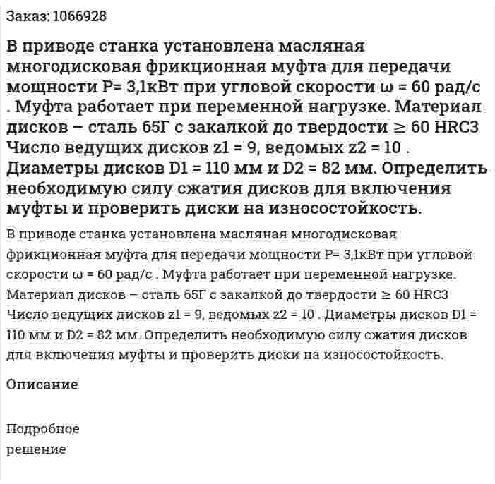 В приводе станка установлена масляная многодисковая фрикционная муфта для передачи мощности Р= 3,1кВт при угловой скорости ω = 60 рад/с . Муфта работает при переменной нагрузке. Материал дисков – сталь 65Г с закалкой до твердости  ≥ 60 HRC3 Число ведущих дисков  z1 = 9, ведомых z2 = 10 . Диаметры дисков  D1 = 110 мм и D2 = 82 мм. Определить необходимую силу сжатия дисков для включения муфты и проверить диски на износостойкость. 