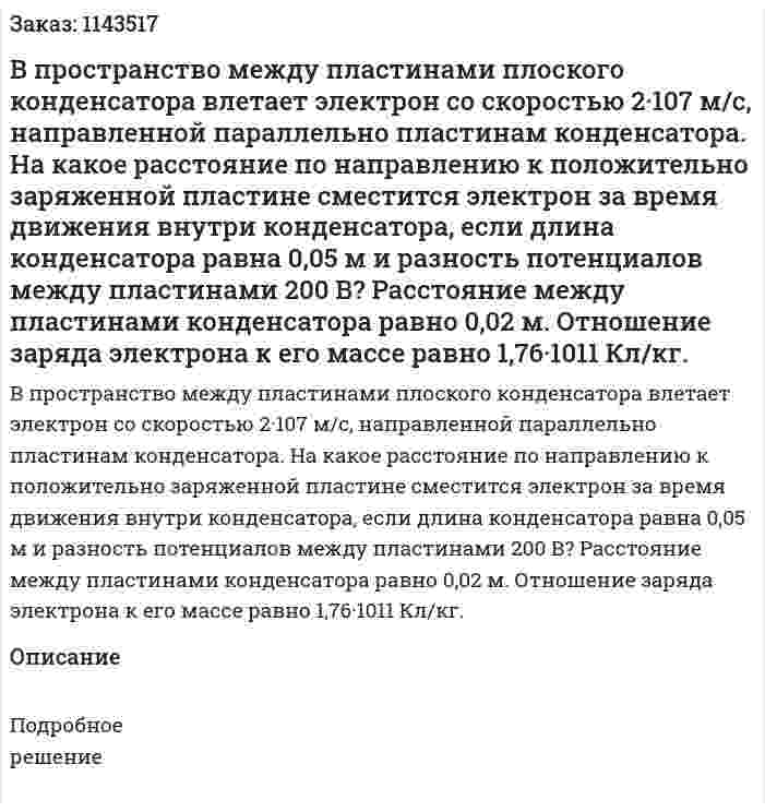 В пространство между пластинами плоского конденсатора влетает электрон со скоростью 2·107 м/с, направленной параллельно пластинам конденсатора. На какое расстояние по направлению к положительно заряженной пластине сместится электрон за время движения внутри конденсатора, если длина конденсатора равна 0,05 м и разность потенциалов между пластинами 200 В? Расстояние между пластинами конденсатора равно 0,02 м. Отношение заряда электрона к его массе равно 1,76·1011 Кл/кг. 