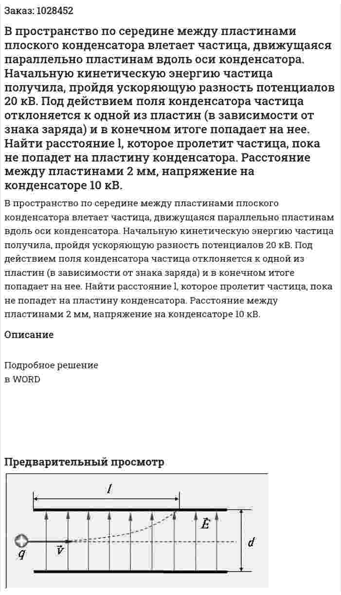 В пространство по середине между пластинами плоского конденсатора влетает частица, движущаяся параллельно пластинам вдоль оси конденсатора. Начальную кинетическую энергию частица получила, пройдя ускоряющую разность потенциалов 20 кВ. Под действием поля конденсатора частица отклоняется к одной из пластин (в зависимости от знака заряда) и в конечном итоге попадает на нее. Найти расстояние l, которое пролетит частица, пока не попадет на пластину конденсатора. Расстояние между пластинами 2 мм, напряжение на конденсаторе 10 кВ.   