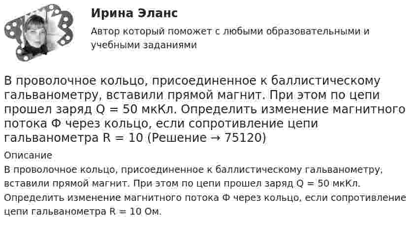      
            Описание
            В проволочное кольцо, присоединенное к баллистическому гальванометру, вставили прямой магнит. При этом по цепи прошел заряд Q = 50 мкКл. Определить изменение магнитного потока Ф через кольцо, если сопротивление цепи гальванометра R = 10 Ом.   
            
            
            В проволочное кольцо, присоединённое к баллистическому гальванометру, вставили прямой магнит. При этом по цепи прошёл заряд Q = 50 мкКл. Определите изменение магнитного потока DФ через кольцо, если сопротивление цепи гальванометра равно R = 10 Ом.В проволочное кольцо, присоединенное к баллистическому гальванометру, вставили прямой магнит. При этом по цепи прошел заряд Q = 50 мкКл. Определить изменение магнитного потока Ф через кольцо, если сопротивление цепи гальванометра R = 10В проволочное кольцо, присоединённое к баллистическому гальванометру, вставили прямой магнит. При этом по цепи прошёл заряд q = 50 мкКл. Определить изменение магнитного потока через кольцо, если известно,В проволочное кольцо, присоединённое к интегратору тока, вставили прямой магнит. При этом по цепи прошёл заряд Q = 50 мкКл. Покажите на схеме цепи направление индукционного тока в кольце и определите изменение магнитного потока В проектах насосных станций следует: ТулГУВ произведение Лермонтова «Мцыри» главным героем  является церковный воспитанникВ производственной функции учитывается как переменная … В приведенном ниже тексте на место пропуска (8) нужно добавить прилагательное в нужной степени сравнения ... The Channel Tunnel is the second 1)… (long) tunnel in the world. The 2)… (long) is the Seikan tunnel in Japan, but the Channel Tunnel hasВ приведенном ниже тексте на место пропуска (9) нужно добавить слово ... The teacher 1) … (to come) into the classroom unusually early and one of the boys who 2) … (to smoke) a cigarette, 3)… (to have) no time to put it out. So he 4) … (to В приемную обратились родители женщины из региона центральной России. Их дочь - медсестра, мать-одиночка. Чтобы содержать семью, ей нужно было отдать ребенка в ясли, и за это у нее попросили пять тысяч евро. К какому типу коррупции отнВ проводнике за время 10 с при равномерном возрастании тока от 1 А до 2 А выделилось 5 кДж теплоты. Найти сопротивление проводника.В проводнике за время t = 10 с при равномерном возрастании силы тока от I1 = 1 А до I2 = 2 А выделилось количество теплоты Q = 5 кДж. Найти сопротивление R проводника.В проводнике при равномерном возрастании тока от 0 А до 2 А за 10 с выделилось 2 кДж теплоты. Найти сопротивление проводника.В проводящей шине длиной 10 м сила тока равна 7000 А. Какова индукция однородного магнитного поля, силовые линии которого перпендикулярны шине, если на неё действует сила Ампера величиной 126 кН?