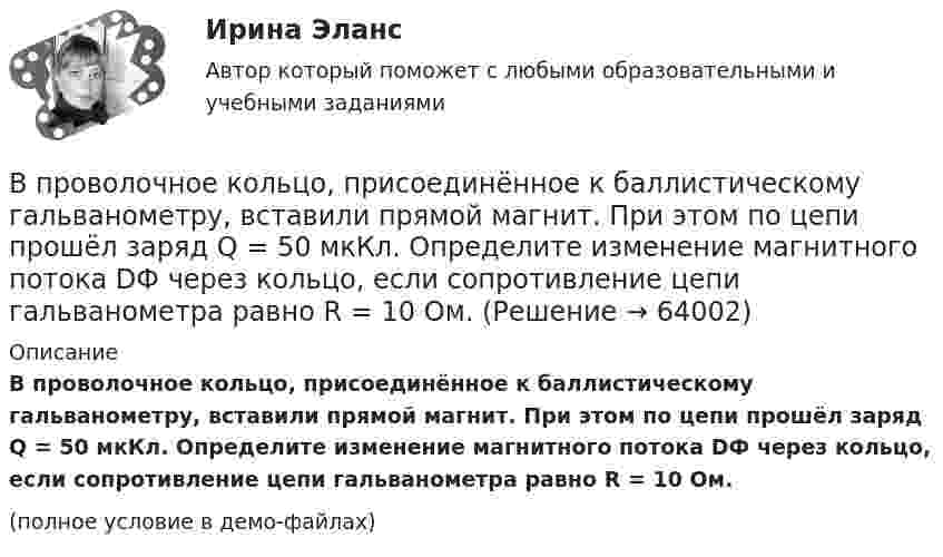     
            Описание
            В проволочное кольцо, присоединённое к баллистическому гальванометру, вставили прямой магнит. При этом по цепи прошёл заряд Q = 50 мкКл. Определите изменение магнитного потока DФ через кольцо, если сопротивление цепи гальванометра равно R = 10 Ом.(полное условие в демо-файлах)   
            
            
            В проволочное кольцо, присоединённое к баллистическому гальванометру, вставили прямой магнит. При этом по цепи прошёл заряд DQ = 50 мкКл. Определить изменение магнитного потока DФ через кольцо, если сопротивление цепи гальванометра R = 10 Ом.В проволочное кольцо, присоединённое к баллистическому гальванометру, вставили прямой магнит. При этом по цепи прошёл заряд Q = 50 мкКл. Определите изменение магнитного потока DФ через кольцо, если сопротивление цепи гальванометра равно R = 10 Ом.В проволочное кольцо, присоединенное к баллистическому гальванометру, вставили прямой магнит. При этом по цепи прошел заряд Q = 50 мкКл. Определить изменение магнитного потока Ф через кольцо, если сопротивление цепи гальванометра R = 10В проволочное кольцо, присоединённое к баллистическому гальванометру, вставили прямой магнит. При этом по цепи прошёл заряд q = 50 мкКл. Определить изменение магнитного потока через кольцо, если известно,В проволочное кольцо, присоединённое к интегратору тока, вставили прямой магнит. При этом по цепи прошёл заряд Q = 50 мкКл. Покажите на схеме цепи направление индукционного тока в кольце и определите изменение магнитного потока В проектах насосных станций следует: ТулГУВ произведение Лермонтова «Мцыри» главным героем  является церковный воспитанникВ приведенном ниже тексте на место пропуска (8) нужно добавить прилагательное в нужной степени сравнения ... The Channel Tunnel is the second 1)… (long) tunnel in the world. The 2)… (long) is the Seikan tunnel in Japan, but the Channel Tunnel hasВ приведенном ниже тексте на место пропуска (8) нужно добавить прилагательное в нужной степени сравнения ... The Channel Tunnel is the second 1)… (long) tunnel in the world. The 2)… (long) is the Seikan tunnel in Japan, but the Channel Tunnel hasВ приведенном ниже тексте на место пропуска (9) нужно добавить слово ... The teacher 1) … (to come) into the classroom unusually early and one of the boys who 2) … (to smoke) a cigarette, 3)… (to have) no time to put it out. So he 4) … (to В приемную обратились родители женщины из региона центральной России. Их дочь - медсестра, мать-одиночка. Чтобы содержать семью, ей нужно было отдать ребенка в ясли, и за это у нее попросили пять тысяч евро. К какому типу коррупции отнВ проводнике за время 10 с при равномерном возрастании тока от 1 А до 2 А выделилось 5 кДж теплоты. Найти сопротивление проводника.В проводнике за время t = 10 с при равномерном возрастании силы тока от I1 = 1 А до I2 = 2 А выделилось количество теплоты Q = 5 кДж. Найти сопротивление R проводника.В проводнике при равномерном возрастании тока от 0 А до 2 А за 10 с выделилось 2 кДж теплоты. Найти сопротивление проводника.