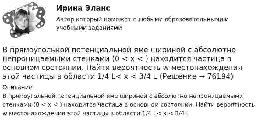      
            Описание
            В прямоугольной потенциальной яме шириной с абсолютно непроницаемыми стенками (0 < х < ) находится частица в основном состоянии. Найти вероятность w местонахождения этой частицы в области 1/4 L< x < 3/4 L   
            
            
            В пружинном ружье пружина сжата на 10 см. При взводе её сжали до 20 см. С какой скоростью вылетит из ружья стрела массой 30 г, если жёсткость пружины 144 Н/м?В прямоугольной потенциальной яме шириной с абсолютно непроницаемыми стенками (0 < х < ) находится частица в основном состоянии. Найти вероятность w местонахождения этой частицы в области 1/4 L< x < 3/4 LВ психологии выделяют четыре подсистемы поведения организованной группы людей: технологическую, неформальную, формальную и …В психологии существует 2 исследовательских подхода: номогетический (количественный) и... (качественный)В пустой сосуд, объём которого 5 дм3, впустили 3 дм3 азота под давлением 250 кПа и 4 дм3 водорода под давлением 50 кПа. Каково давление образовавшейся смеси?В пять школ поставили 58 компьютеров, в каждую не меньше 10. Докажите, что найдутся две школы, которые получили компьютеров поровну.В работе используется многопредельный аналоговый вольтметр класса точности К=0,5 /1. Вольтметр имеет четыре диапазона измерения – 1, 10, 100 и 1000 В. Выбрать соответствующие диапазоны прибора и оценить абсолютную, относительную и приведенную погрешности результатов измерения при показаниях прибора 0,2 В; 1,5 В; 98 В; 200 В.В процессе прений сторон защитник заявил ходатайство о возобновлении судебного следствия по причине того, что свидетель вспомнил новые обстоятельства совершенного преступления, имеющие значение для уголовного дела.В процессе прогнозирования потребности государственного органа в персонале решается вопрос, какие ... возникнут в результате реализации стратегии государственного органа.В процессе работы предприятия формальные и неформальные группыВ процессе тестирования упаковки обследуются … характеристики (укажите 3 варианта ответа)В процессе управления производственной системой всегда появляются ситуации, когда руководители разных уровней сталкиваются с необходимостью выбора какого-либо одного из нескольких вероятных вариантов действий. Выработка и принятие решения - центральная процедура в работе руководителя, которая определяет весь последующий ход процесса управления, в особенности итоговый результат управленческой деятельности.В процессе формирования федерального бюджета на очередной финансовый год и плановый период сформировано и утверждено государственное задание в отношении федерального казенного учреждения главным распорядителем средств федерального бюджета, в веденииВ процессе цифровой трансформации (ЦТ) проявляются качественные, революционные изменения в структуре экономики, центры создания добавленной стоимости перемещаются в область выстраивания цифровых ресурсов и сквозных цифровых процессов. 
