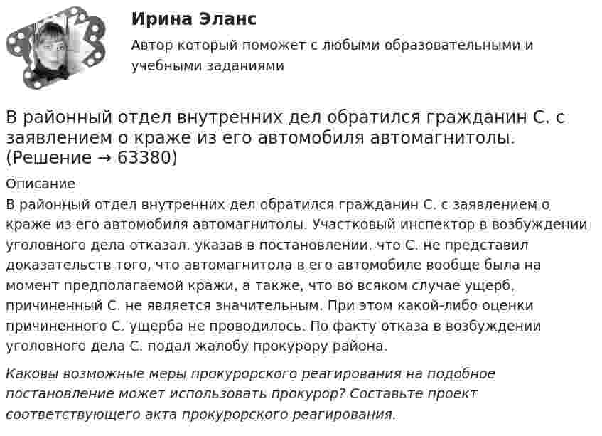      
            Описание
            В районный отдел внутренних дел обратился гражданин С. с заявлением о краже из его автомобиля автомагнитолы. Участковый инспектор в возбуждении уголовного дела отказал, указав в постановлении, что С. не представил доказательств того, что автомагнитола в его автомобиле вообще была на момент предполагаемой кражи, а также, что во всяком случае ущерб, причиненный С. не является значительным. При этом какой-либо оценки причиненного С. ущерба не проводилось. По факту отказа в возбуждении уголовного дела С. подал жалобу прокурору района.Каковы возможные меры прокурорского реагирования на подобное постановление может использовать прокурор? Составьте проект соответствующего акта прокурорского реагирования.   
            
            
            В разных сообществах, социальных группах этикет устроен ...В районный отдел внутренних дел обратился гражданин С. с заявлением о краже из его автомобиля автомагнитолы. В рамках институционального подхода фирма рассматривается как …В рамках используемого корпорацией управления портфеля на основе матрицы Бостонской консалтинговой группы выяснилось, что бизнес-единица попала в поле матрицы., называемое «Дойная корова». Какая стратегия в отношении данной бизнес-единицы целесообраВ рамках какого направления мысли философская проблема считается псевдопроблемой? позитивизм феноменология экзистенциализмВ рамках картельного соглашения производителей никогда не производился следующий вид продуктов - ...В рамках менеджмента особую роль играет принятие правильных управленческих решений, поскольку от этого зависит успех в бизнесе. Представьте ситуацию, когда приемлемым вариантом будет принятие решения самим руководителем и, в случае необходимости, В работе используется многопредельный аналоговый вольтметр класса точности К=0,5 /1. Вольтметр имеет четыре диапазона измерения – 1, 10, 100 и 1000 В. Выбрать соответствующие диапазоны прибора и оценить абсолютную, относительную и приведенную погрешности результатов измерения при показаниях прибора 0,2 В; 1,5 В; 98 В; 200 В.В работе необходимо решить ряд задач: – рассмотреть понятие и сущность экономических показателей оценки деятельности предприятия; – исследовать информационную базу анализа эффективности экономической деятельности предприятия; – рассмотреть методику оценки экономических показателей деятельности предприятия.В работе представлено решение семи задач: 1) В 2015 г. среднегодовая численность населения города составила 2036.6 тыс. чел., в 2014 г. 2051.6 тыс. чел., в 2013 г. 2061.2 тыс. чел. Определите цепные относительные величины динамики (с точность до 0,1;%) в %В развитии маркетинга можно выделить …В разделах трудовой книжки Сведения о работе и Сведения о награждении зачеркивание ранее внесенных неточных, неправильных или иных признанных недействительными записей:В разделе … web-версии справочно-правовой системы «Кодекс» находятся бланки доверенностейВ разных заведениях в Америке идентичные товары имеют разные цены. Чашечка кофе с ломтиком яблочного пирога может обойтись потребителю в аптеке-закусочной в 1,25 долл., в семейном ресторанчике – в 1,50, в гостиничном кафе – в 1,75, при подаче в номер