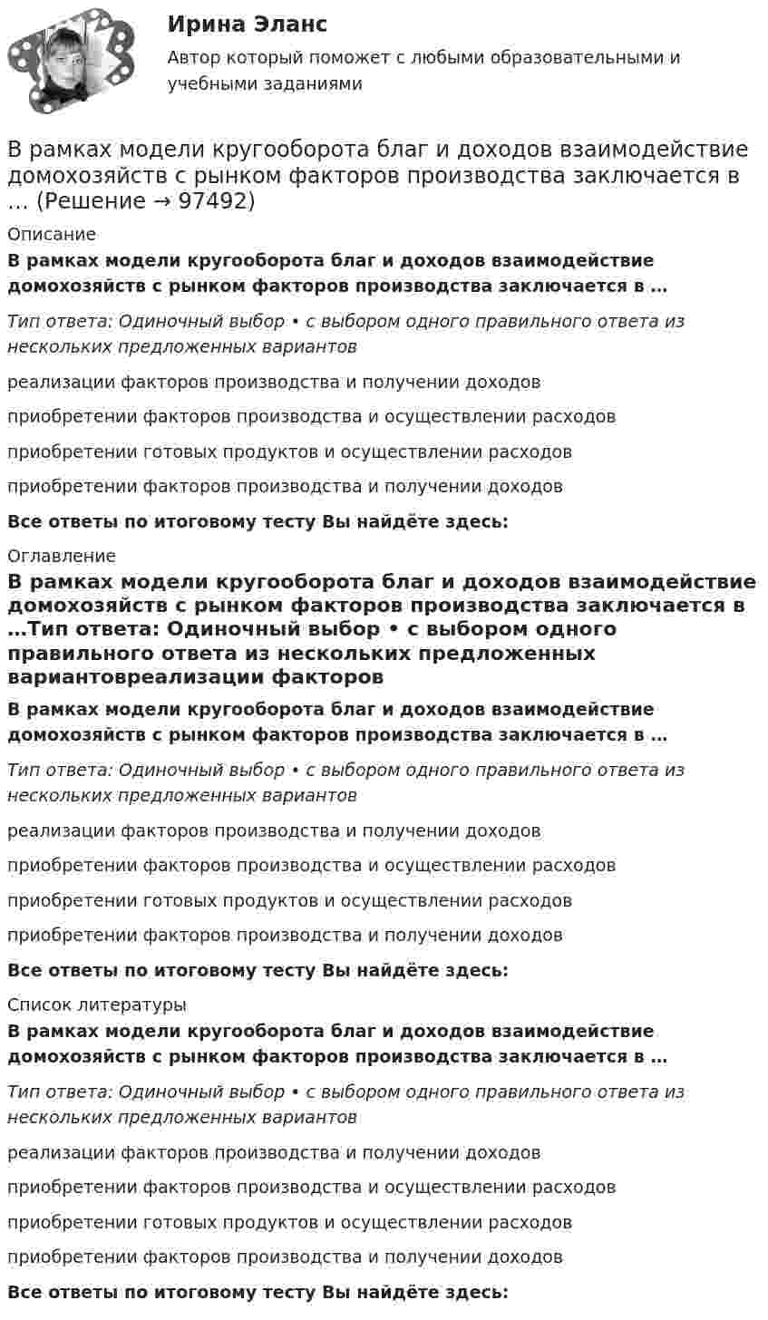      
            Описание
            В рамках модели кругооборота благ и доходов взаимодействие домохозяйств с рынком факторов производства заключается в …Тип ответа: Одиночный выбор • с выбором одного правильного ответа из нескольких предложенных вариантовреализации факторов производства и получении доходовприобретении факторов производства и осуществлении расходовприобретении готовых продуктов и осуществлении расходовприобретении факторов производства и получении доходовВсе ответы по итоговому тесту Вы найдёте здесь:  
            Оглавление
            В рамках модели кругооборота благ и доходов взаимодействие домохозяйств с рынком факторов производства заключается в …Тип ответа: Одиночный выбор • с выбором одного правильного ответа из нескольких предложенных вариантовреализации факторов производства и получении доходовприобретении факторов производства и осуществлении расходовприобретении готовых продуктов и осуществлении расходовприобретении факторов производства и получении доходовВсе ответы по итоговому тесту Вы найдёте здесь:  
            Список литературы
            В рамках модели кругооборота благ и доходов взаимодействие домохозяйств с рынком факторов производства заключается в …Тип ответа: Одиночный выбор • с выбором одного правильного ответа из нескольких предложенных вариантовреализации факторов производства и получении доходовприобретении факторов производства и осуществлении расходовприобретении готовых продуктов и осуществлении расходовприобретении факторов производства и получении доходовВсе ответы по итоговому тесту Вы найдёте здесь:  
            
            
            В рамках менеджмента особую роль играет принятие правильных управленческих решений, поскольку от этого зависит успех в бизнесе. Представьте ситуацию, когда приемлемым вариантом будет принятие решения самим руководителем и, в случае необходимости, В рамках модели кругооборота благ и доходов взаимодействие домохозяйств с рынком факторов производства заключается в …В рамках монистического подхода выделяют такие философские направления, как …В рамках организации надзора за осуждѐнными ФКУ КП-2 УФСИН России по N-кой области в 15:00 младшим инспектором отдела безопасности организована проверка осуждѐнных по месту работы с использованием технических средств (биосмарт).В рамках оценки состояния внутренних кадровых ресурсов государственного органа кадровая служба должна ответить на вопрос:...В рамках права интеллектуальной собственности можно, в частности, выделить институт (3 варианта)В рамках создания стимулирующих механизмов, направленных на предоставление грантовой поддержки органам власти субъектов РФ, имеющим высокую динамику наращивания экономического потенциала, предлагается в том числе установление на уровне субъектов РФ В разных заведениях в Америке идентичные товары имеют разные цены. Чашечка кофе с ломтиком яблочного пирога может обойтись потребителю в аптеке-закусочной в 1,25 долл., в семейном ресторанчике – в 1,50, в гостиничном кафе – в 1,75, при подаче в номерВ разных областях деятельности, сфере жизни используются документы, и являются объектами исследований различной научной дисциплины, поэтому понятие «документ» многозначное и зависит от того, для какой цели оно используется, в какой отрасли и для какой цели.В разных сообществах, социальных группах этикет устроен ...В районный отдел внутренних дел обратился гражданин С. с заявлением о краже из его автомобиля автомагнитолы. В рамках институционального подхода фирма рассматривается как …В рамках используемого корпорацией управления портфеля на основе матрицы Бостонской консалтинговой группы выяснилось, что бизнес-единица попала в поле матрицы., называемое «Дойная корова». Какая стратегия в отношении данной бизнес-единицы целесообраВ рамках какого направления мысли философская проблема считается псевдопроблемой? позитивизм феноменология экзистенциализм
