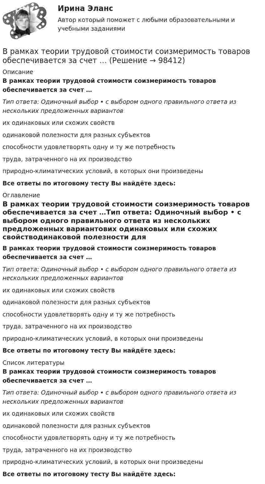      
            Описание
            В рамках теории трудовой стоимости соизмеримость товаров обеспечивается за счет …Тип ответа: Одиночный выбор • с выбором одного правильного ответа из нескольких предложенных вариантових одинаковых или схожих свойстводинаковой полезности для разных субъектовспособности удовлетворять одну и ту же потребностьтруда, затраченного на их производствоприродно-климатических условий, в которых они произведеныВсе ответы по итоговому тесту Вы найдёте здесь:  
            Оглавление
            В рамках теории трудовой стоимости соизмеримость товаров обеспечивается за счет …Тип ответа: Одиночный выбор • с выбором одного правильного ответа из нескольких предложенных вариантових одинаковых или схожих свойстводинаковой полезности для разных субъектовспособности удовлетворять одну и ту же потребностьтруда, затраченного на их производствоприродно-климатических условий, в которых они произведеныВсе ответы по итоговому тесту Вы найдёте здесь:  
            Список литературы
            В рамках теории трудовой стоимости соизмеримость товаров обеспечивается за счет …Тип ответа: Одиночный выбор • с выбором одного правильного ответа из нескольких предложенных вариантових одинаковых или схожих свойстводинаковой полезности для разных субъектовспособности удовлетворять одну и ту же потребностьтруда, затраченного на их производствоприродно-климатических условий, в которых они произведеныВсе ответы по итоговому тесту Вы найдёте здесь:  
            
            
            В рамках схемы «Управление – функция …» к выполнению непосредственных работ по проекту могут привлекаться на временной основе собственные подразделения компании, ответственной за реализацию проектаВ рамках теории трудовой стоимости соизмеримость товаров обеспечивается за счет …В рамках технологии больших данных развивается направление аналитики. К какому из ее разделов Вы отнесете раздел «Возможно Вы их знаете» в сети Facebook?В рамках товарной номенклатуры используются такие стратегии, как … (укажите 4 варианта ответа)В рамках функциональных организационных структур используются следующие методы сглаживания при помощи …В расходах населения РФ преобладают расходы на ...В расширенную формулу продающего текста AIDA помимо основных и уже знакомых нам пунктов добавляется «Confidence», что значит «доверие», и выглядит она как...В рамках картельного соглашения производителей никогда не производился следующий вид продуктов - ...В рамках менеджмента особую роль играет принятие правильных управленческих решений, поскольку от этого зависит успех в бизнесе. Представьте ситуацию, когда приемлемым вариантом будет принятие решения самим руководителем и, в случае необходимости, В рамках модели кругооборота благ и доходов взаимодействие домохозяйств с рынком факторов производства заключается в …В рамках монистического подхода выделяют такие философские направления, как …В рамках организации надзора за осуждѐнными ФКУ КП-2 УФСИН России по N-кой области в 15:00 младшим инспектором отдела безопасности организована проверка осуждѐнных по месту работы с использованием технических средств (биосмарт).В рамках оценки состояния внутренних кадровых ресурсов государственного органа кадровая служба должна ответить на вопрос:...В рамках права интеллектуальной собственности можно, в частности, выделить институт (3 варианта)