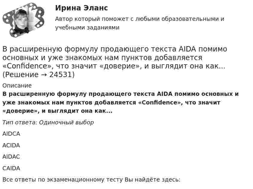      
          Описание
          В расширенную формулу продающего текста AIDA помимо основных и уже знакомых нам пунктов добавляется «Confidence», что значит «доверие», и выглядит она как...Тип ответа: Одиночный выборAIDCAACIDAAIDACCAIDAВсе ответы по экзаменационному тесту Вы найдёте здесь:   
            
            
            В расходах населения РФ преобладают расходы на ...В расширенную формулу продающего текста AIDA помимо основных и уже знакомых нам пунктов добавляется «Confidence», что значит «доверие», и выглядит она как...Врачебная тайна: этико-правовая оценка «медицинских селфи» [Ответы]Врачебно-педагогический контроль в волейболе   Врачебный контроль спортсмена состоит из анализа показателей..Врач Морошкин находился на ночном дежурстве кардиологического отделения центральной районной больницы. В нарушение установленного порядка дежурства он на некоторое время покинул отделение, попросив уборщицу Пелагееву посидеть на врачебном постуВращательное движение Вариант 10В рамках оценки состояния внутренних кадровых ресурсов государственного органа кадровая служба должна ответить на вопрос:...В рамках права интеллектуальной собственности можно, в частности, выделить институт (3 варианта)В рамках создания стимулирующих механизмов, направленных на предоставление грантовой поддержки органам власти субъектов РФ, имеющим высокую динамику наращивания экономического потенциала, предлагается в том числе установление на уровне субъектов РФ В рамках схемы «Управление – функция …» к выполнению непосредственных работ по проекту могут привлекаться на временной основе собственные подразделения компании, ответственной за реализацию проектаВ рамках теории трудовой стоимости соизмеримость товаров обеспечивается за счет …В рамках технологии больших данных развивается направление аналитики. К какому из ее разделов Вы отнесете раздел «Возможно Вы их знаете» в сети Facebook?В рамках товарной номенклатуры используются такие стратегии, как … (укажите 4 варианта ответа)
