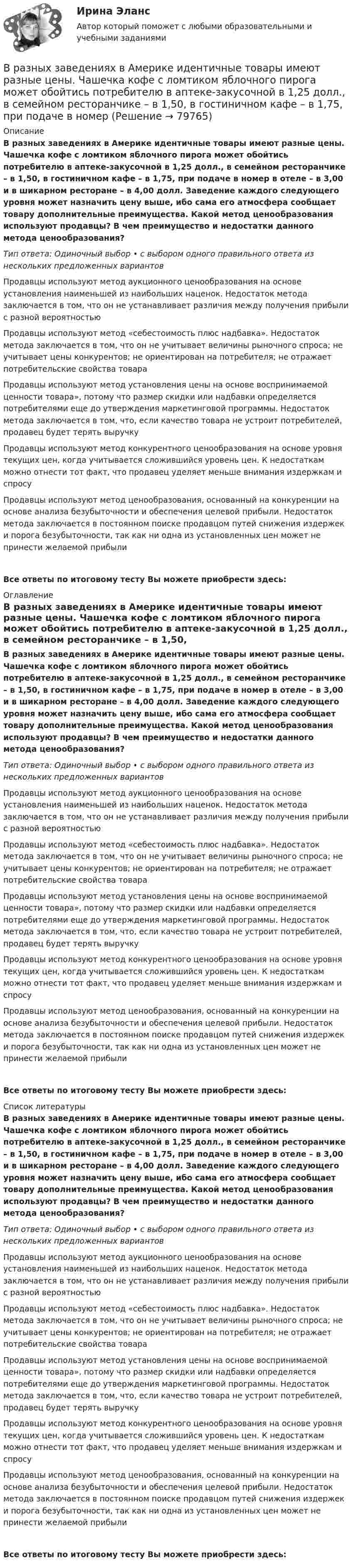      
            Описание
            В разных заведениях в Америке идентичные товары имеют разные цены. Чашечка кофе с ломтиком яблочного пирога может обойтись потребителю в аптеке-закусочной в 1,25 долл., в семейном ресторанчике – в 1,50, в гостиничном кафе – в 1,75, при подаче в номер в отеле – в 3,00 и в шикарном ресторане – в 4,00 долл. Заведение каждого следующего уровня может назначить цену выше, ибо сама его атмосфера сообщает товару дополнительные преимущества. Какой метод ценообразования используют продавцы? В чем преимущество и недостатки данного метода ценообразования?Тип ответа: Одиночный выбор • с выбором одного правильного ответа из нескольких предложенных вариантовПродавцы используют метод аукционного ценообразования на основе установления наименьшей из наибольших наценок. Недостаток метода заключается в том, что он не устанавливает различия между получения прибыли с разной вероятностьюПродавцы используют метод «себестоимость плюс надбавка». Недостаток метода заключается в том, что он не учитывает величины рыночного спроса; не учитывает цены конкурентов; не ориентирован на потребителя; не отражает потребительские свойства товараПродавцы используют метод установления цены на основе воспринимаемой ценности товара», потому что размер скидки или надбавки определяется потребителями еще до утверждения маркетинговой программы. Недостаток метода заключается в том, что, если качество товара не устроит потребителей, продавец будет терять выручкуПродавцы используют метод конкурентного ценообразования на основе уровня текущих цен, когда учитывается сложившийся уровень цен. К недостаткам можно отнести тот факт, что продавец уделяет меньше внимания издержкам и спросуПродавцы используют метод ценообразования, основанный на конкуренции на основе анализа безубыточности и обеспечения целевой прибыли. Недостаток метода заключается в постоянном поиске продавцом путей снижения издержек и порога безубыточности, так как ни одна из установленных цен может не принести желаемой прибылиВсе ответы по итоговому тесту Вы можете приобрести здесь:  
            Оглавление
            В разных заведениях в Америке идентичные товары имеют разные цены. Чашечка кофе с ломтиком яблочного пирога может обойтись потребителю в аптеке-закусочной в 1,25 долл., в семейном ресторанчике – в 1,50, в гостиничном кафе – в 1,75, при подаче в номер в отеле – в 3,00 и в шикарном ресторане – в 4,00 долл. Заведение каждого следующего уровня может назначить цену выше, ибо сама его атмосфера сообщает товару дополнительные преимущества. Какой метод ценообразования используют продавцы? В чем преимущество и недостатки данного метода ценообразования?Тип ответа: Одиночный выбор • с выбором одного правильного ответа из нескольких предложенных вариантовПродавцы используют метод аукционного ценообразования на основе установления наименьшей из наибольших наценок. Недостаток метода заключается в том, что он не устанавливает различия между получения прибыли с разной вероятностьюПродавцы используют метод «себестоимость плюс надбавка». Недостаток метода заключается в том, что он не учитывает величины рыночного спроса; не учитывает цены конкурентов; не ориентирован на потребителя; не отражает потребительские свойства товараПродавцы используют метод установления цены на основе воспринимаемой ценности товара», потому что размер скидки или надбавки определяется потребителями еще до утверждения маркетинговой программы. Недостаток метода заключается в том, что, если качество товара не устроит потребителей, продавец будет терять выручкуПродавцы используют метод конкурентного ценообразования на основе уровня текущих цен, когда учитывается сложившийся уровень цен. К недостаткам можно отнести тот факт, что продавец уделяет меньше внимания издержкам и спросуПродавцы используют метод ценообразования, основанный на конкуренции на основе анализа безубыточности и обеспечения целевой прибыли. Недостаток метода заключается в постоянном поиске продавцом путей снижения издержек и порога безубыточности, так как ни одна из установленных цен может не принести желаемой прибылиВсе ответы по итоговому тесту Вы можете приобрести здесь:  
            Список литературы
            В разных заведениях в Америке идентичные товары имеют разные цены. Чашечка кофе с ломтиком яблочного пирога может обойтись потребителю в аптеке-закусочной в 1,25 долл., в семейном ресторанчике – в 1,50, в гостиничном кафе – в 1,75, при подаче в номер в отеле – в 3,00 и в шикарном ресторане – в 4,00 долл. Заведение каждого следующего уровня может назначить цену выше, ибо сама его атмосфера сообщает товару дополнительные преимущества. Какой метод ценообразования используют продавцы? В чем преимущество и недостатки данного метода ценообразования?Тип ответа: Одиночный выбор • с выбором одного правильного ответа из нескольких предложенных вариантовПродавцы используют метод аукционного ценообразования на основе установления наименьшей из наибольших наценок. Недостаток метода заключается в том, что он не устанавливает различия между получения прибыли с разной вероятностьюПродавцы используют метод «себестоимость плюс надбавка». Недостаток метода заключается в том, что он не учитывает величины рыночного спроса; не учитывает цены конкурентов; не ориентирован на потребителя; не отражает потребительские свойства товараПродавцы используют метод установления цены на основе воспринимаемой ценности товара», потому что размер скидки или надбавки определяется потребителями еще до утверждения маркетинговой программы. Недостаток метода заключается в том, что, если качество товара не устроит потребителей, продавец будет терять выручкуПродавцы используют метод конкурентного ценообразования на основе уровня текущих цен, когда учитывается сложившийся уровень цен. К недостаткам можно отнести тот факт, что продавец уделяет меньше внимания издержкам и спросуПродавцы используют метод ценообразования, основанный на конкуренции на основе анализа безубыточности и обеспечения целевой прибыли. Недостаток метода заключается в постоянном поиске продавцом путей снижения издержек и порога безубыточности, так как ни одна из установленных цен может не принести желаемой прибылиВсе ответы по итоговому тесту Вы можете приобрести здесь:  
            
            
            В разделе … web-версии справочно-правовой системы «Кодекс» находятся бланки доверенностейВ разных заведениях в Америке идентичные товары имеют разные цены. Чашечка кофе с ломтиком яблочного пирога может обойтись потребителю в аптеке-закусочной в 1,25 долл., в семейном ресторанчике – в 1,50, в гостиничном кафе – в 1,75, при подаче в номерВ разных областях деятельности, сфере жизни используются документы, и являются объектами исследований различной научной дисциплины, поэтому понятие «документ» многозначное и зависит от того, для какой цели оно используется, в какой отрасли и для какой цели.В разных сообществах, социальных группах этикет устроен ...В районный отдел внутренних дел обратился гражданин С. с заявлением о краже из его автомобиля автомагнитолы. В рамках институционального подхода фирма рассматривается как …В рамках используемого корпорацией управления портфеля на основе матрицы Бостонской консалтинговой группы выяснилось, что бизнес-единица попала в поле матрицы., называемое «Дойная корова». Какая стратегия в отношении данной бизнес-единицы целесообраВ психологии существует 2 исследовательских подхода: номогетический (количественный) и... (качественный)В пустой сосуд, объём которого 5 дм3, впустили 3 дм3 азота под давлением 250 кПа и 4 дм3 водорода под давлением 50 кПа. Каково давление образовавшейся смеси?В пять школ поставили 58 компьютеров, в каждую не меньше 10. Докажите, что найдутся две школы, которые получили компьютеров поровну.В работе используется многопредельный аналоговый вольтметр класса точности К=0,5 /1. Вольтметр имеет четыре диапазона измерения – 1, 10, 100 и 1000 В. Выбрать соответствующие диапазоны прибора и оценить абсолютную, относительную и приведенную погрешности результатов измерения при показаниях прибора 0,2 В; 1,5 В; 98 В; 200 В.В работе необходимо решить ряд задач: – рассмотреть понятие и сущность экономических показателей оценки деятельности предприятия; – исследовать информационную базу анализа эффективности экономической деятельности предприятия; – рассмотреть методику оценки экономических показателей деятельности предприятия.В работе представлено решение семи задач: 1) В 2015 г. среднегодовая численность населения города составила 2036.6 тыс. чел., в 2014 г. 2051.6 тыс. чел., в 2013 г. 2061.2 тыс. чел. Определите цепные относительные величины динамики (с точность до 0,1;%) в %В развитии маркетинга можно выделить …