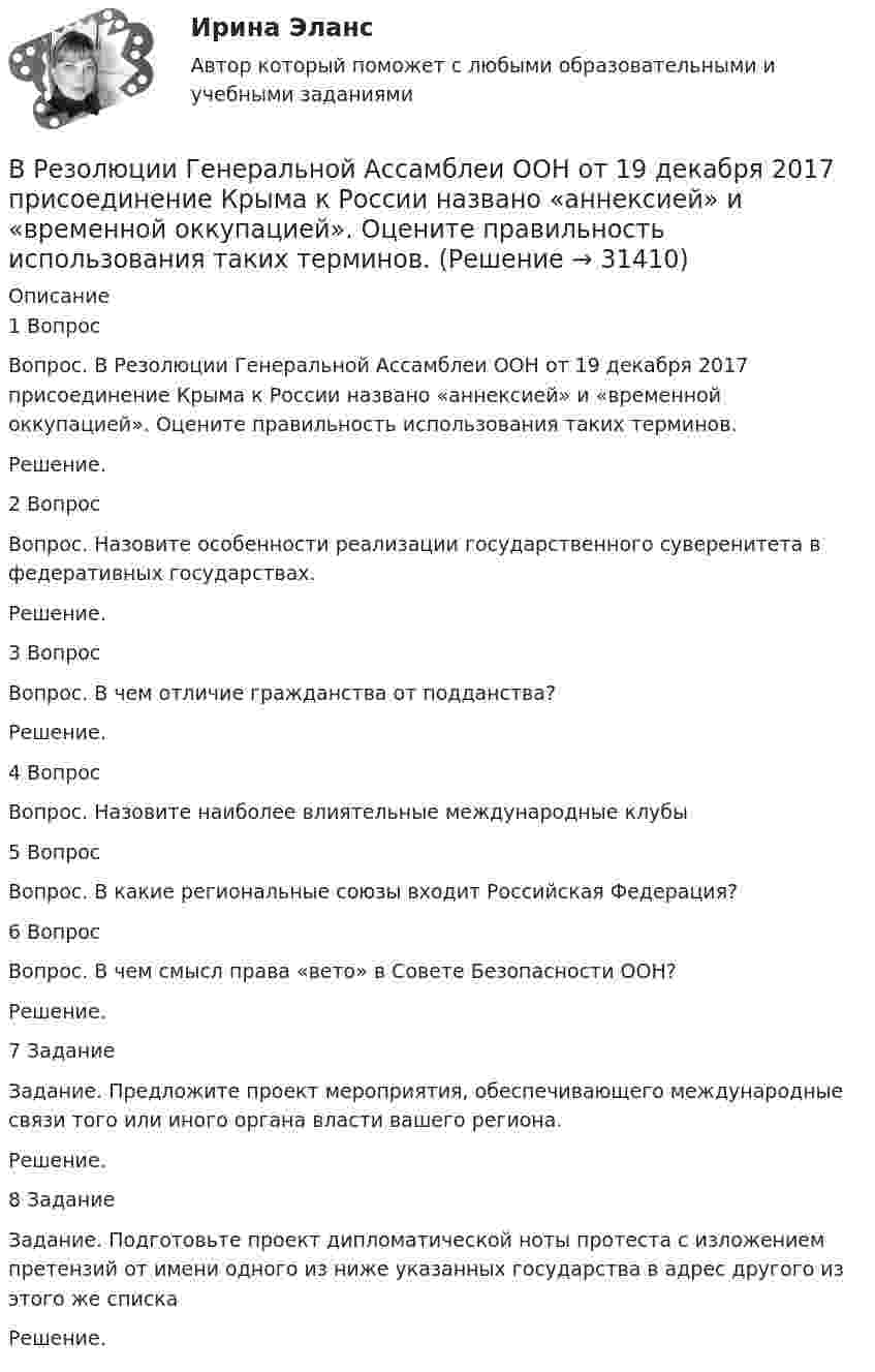      
          Описание
          1 Вопрос Вопрос. В Резолюции Генеральной Ассамблеи ООН от 19 декабря 2017 присоединение Крыма к России названо «аннексией» и «временной оккупацией». Оцените правильность использования таких терминов.Решение.2 ВопросВопрос. Назовите особенности реализации государственного суверенитета в федеративных государствах.Решение.3 Вопрос Вопрос. В чем отличие гражданства от подданства?Решение.4 ВопросВопрос. Назовите наиболее влиятельные международные клубы5 ВопросВопрос. В какие региональные союзы входит Российская Федерация?6 ВопросВопрос. В чем смысл права «вето» в Совете Безопасности ООН?Решение.7 ЗаданиеЗадание.	Предложите проект мероприятия, обеспечивающего международные связи того или иного органа власти вашего региона.Решение.8 ЗаданиеЗадание. Подготовьте проект дипломатической ноты протеста с изложением претензий от имени одного из ниже указанных государства в адрес другого из этого же спискаРешение.  
            
            
            В реестр … поставщиков включается информация об участниках закупок, уклонившихся от заключения контрактов, а также о поставщиках (подрядчиках, исполнителях), не исполнивших или ненадлежащим образом исполнивших В Резолюции Генеральной Ассамблеи ООН от 19 декабря 2017 присоединение Крыма к России названо «аннексией» и «временной оккупацией». Оцените правильность использования таких терминов.В результате аварии произошёл обрыв электрического провода, один его конец упал на землю. Его потенциал в точке соприкосновения с землёй φ0 = 220 В. Определить напряжение на 2-м и 10-м метре длины от точки касания проводом земли. В результате аварии ртуть попала в сосуд, у которого дно имеет пористую структуру с радиусом каналов r = 5 мкм. Считать, что смачивания нет. Коэффициент поверхностного натяжения ртути δ = 0,5 Н/м. При каком уровне ртуть уже будет проходить через дно?В результате аварии электропровод упал на землю. В точке заземления потенциал φ0 = 24 кВ. Определить электрический ток, который протекает через упавшего человека, если он имеет сопротивление R = 50 кОм.В результате адиабатического процесса один моль двухатомного идеального газа перешёл из состояния 1 с температурой T1 в состояние 2 с температурой T2. Определить изменение энтропии газа при этом процессе.В результате аттестации формируются определенные документы, в частности, … (укажите 2 варианта ответа)Вращательное движение Вариант 10Вращение материальной точки вокруг неподвижной оси описывается уравнением φ=А+Вt+Ct2, где А=1 рад, В=2 рад/с, С= - 1 рад/с2. Вращение ротора авиационного двигателя, воздушного винта самолёта, винта вертолёта (несущего или рулевого) при запуске двигателя характеризуется угловым ускорением ε и временем t1 выхода на режим малого газа. К моменту t1 ротор (винт)  В Регистрационную палату обратилась группа граждан, желающих создать предприятие по ловле рыбы на Неве и Ладожском озере. Изучив представленные на регистрацию документы, юрист регистрационной палаты вернул представленные документы заявителю«Вредная овсянка» - Настроить правильный режим дня – дело нужное. Многие техники, позволяющие приблизить человека к здоровому образу жизниВредная финансовая привычка мешающая выполнению финансового плана?Вредные факторы и здоровье человека
