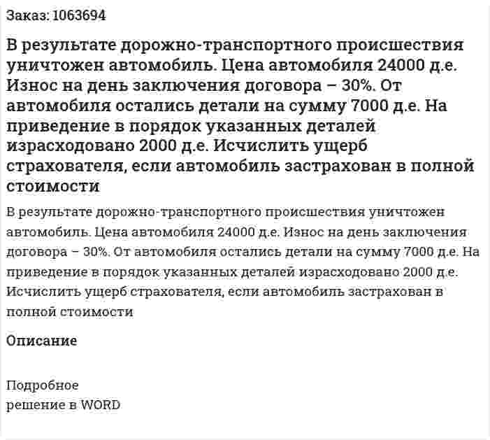 В результате дорожно-транспортного происшествия уничтожен автомобиль. Цена автомобиля 24000 д.е. Износ на день заключения договора – 30%. От автомобиля остались детали на сумму 7000 д.е. На приведение в порядок указанных деталей израсходовано 2000 д.е. Исчислить ущерб страхователя, если автомобиль застрахован в полной стоимости 