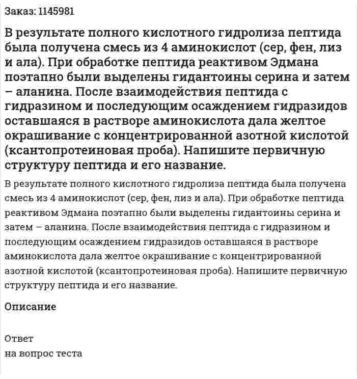 В результате полного кислотного гидролиза пептида была получена смесь из 4 аминокислот (сер, фен, лиз и ала). При обработке пептида реактивом Эдмана поэтапно были выделены гидантоины серина и затем – аланина. После взаимодействия пептида с гидразином и последующим осаждением гидразидов оставшаяся в растворе аминокислота дала желтое окрашивание с концентрированной азотной кислотой (ксантопротеиновая проба). Напишите первичную структуру пептида и его название. 