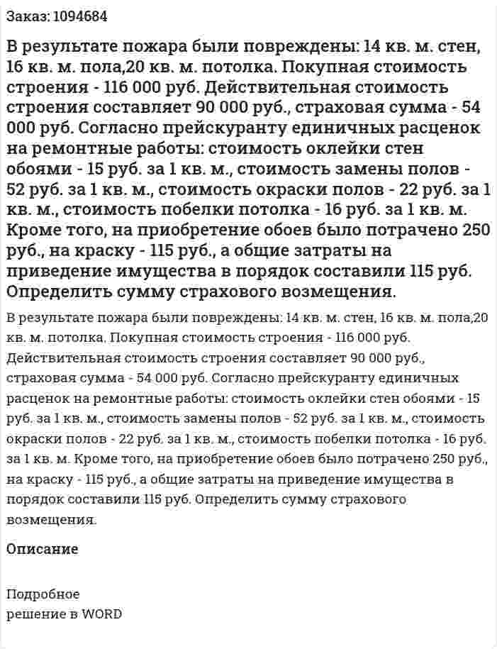 В результате пожара были повреждены: 14 кв. м. стен, 16 кв. м. пола,20 кв. м. потолка. Покупная стоимость строения - 116 000 руб. Действительная стоимость строения составляет 90 000 руб., страховая сумма - 54 000 руб. Согласно прейскуранту единичных расценок на ремонтные работы:  стоимость оклейки стен обоями - 15 руб. за 1 кв. м.,  стоимость замены полов - 52 руб. за 1 кв. м.,  стоимость окраски полов - 22 руб. за 1 кв. м.,  стоимость побелки потолка - 16 руб. за 1 кв. м.  Кроме того, на приобретение обоев было потрачено 250 руб., на краску - 115 руб., а общие затраты на приведение имущества в порядок составили 115 руб. Определить сумму страхового возмещения. 