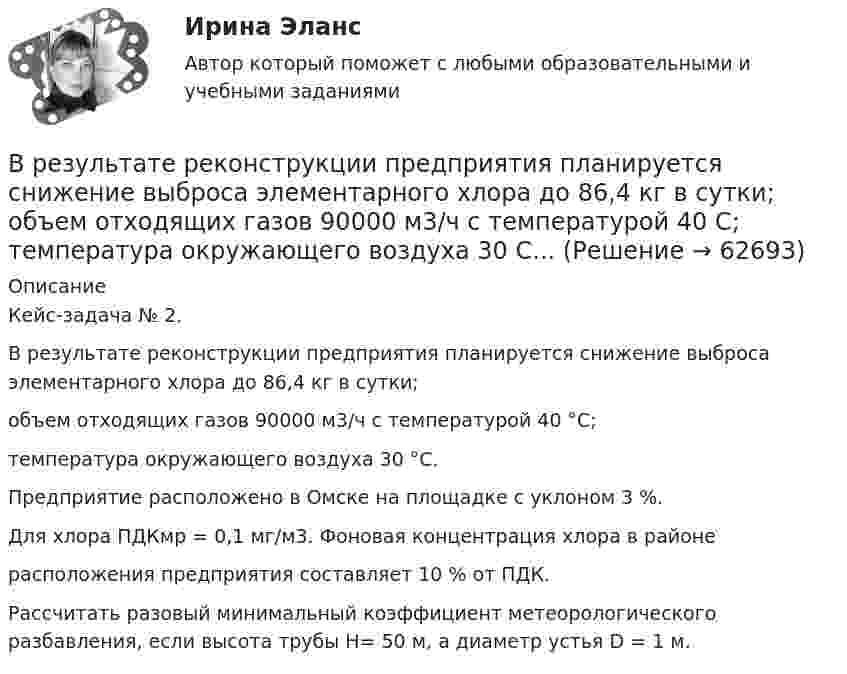      
            Описание
            Кейс-задача № 2. В результате реконструкции предприятия планируется снижение выброса элементарного хлора до 86,4 кг в сутки;объем отходящих газов 90000 м3/ч с температурой 40 °С;температура окружающего воздуха 30 °С. Предприятие расположено в Омске на площадке с уклоном 3 %. Для хлора ПДКмр = 0,1 мг/м3. Фоновая концентрация хлора в районерасположения предприятия составляет 10 % от ПДК. Рассчитать разовый минимальный коэффициент метеорологического разбавления, если высота трубы Н= 50 м, а диаметр устья D = 1 м.   
            
            
            В результате протекционистских мер чаще всего …В результате реконструкции предприятия планируется снижение выброса элементарного хлора до 86,4 кг в сутки; объем отходящих газов 90000 м3/ч с температурой 40 С; температура окружающего воздуха 30 С...В результате решения задач квадратичного программирования требуется в общем случае найти максимум (или минимум) квадратичной функции при условии, что ее переменные удовлетворяют некоторой системе …В результате сложения двух колебаний, период одного из которого Т1, получают биения с периодом Тб.В результате суффозии образуются…В результате электризации на параллельных пластинах воздушного конденсатора ёмкостью C = 10-9 Ф накапливается заряд. При достижении величины заряда Q = 2∙10-6 Кл возникает пробой (искра). В воздухе присутствует В результате эффекта Комптона фотон с энергией 1 = 1,02 МэВ рассеян на свободных электронах на угол  = 150. Определить энергию 2 рассеянного фотона.В результате какой поверки теодолита вычисляется коллимационная ошибка? Выберите один ответ:В результате кругового процесса газ совершил работу A = 1 Дж и передал охладителю количество теплоты Q2 = 4,2 Дж. Определить термический КПД h цикла.В результате маркетинговых исследований предполагается увеличение доли фирмы с 14 до 18% при емкости рынка 52 млн. шт. продукта.В результате нагревания массы m некоторого газа его температура увеличилась от Т1 до Т2 = kТ1, а энтропия – на DS. При каких условиях (при постоянном объёме или при постоянном давлении) происходило нагревание?В результате нарушения правил техники безопасности человек оказался в сепараторе, вращающемся с частотой n = 60 мин-1, радиус его вращения R = 2 м. Направление действия перегрузки – «спина-грудь». Через время t0 = 5 мин сепаратор был В результате пожара туннель метрополитена наполнился дымом, который проник в помещение трансформаторной станции. Для осаждения дыма распыляется вода. Считать, что капли воды имеют радиус R = 50 мкм и, образуясь на высоте H = 5 м, В результате проведения конкурса на право заключения соглашения о государственно-частном партнерстве одна из организаций признана победителем. В установленный срок организация-победитель не подписала соглашение о партнерстве. Организатором конкурса