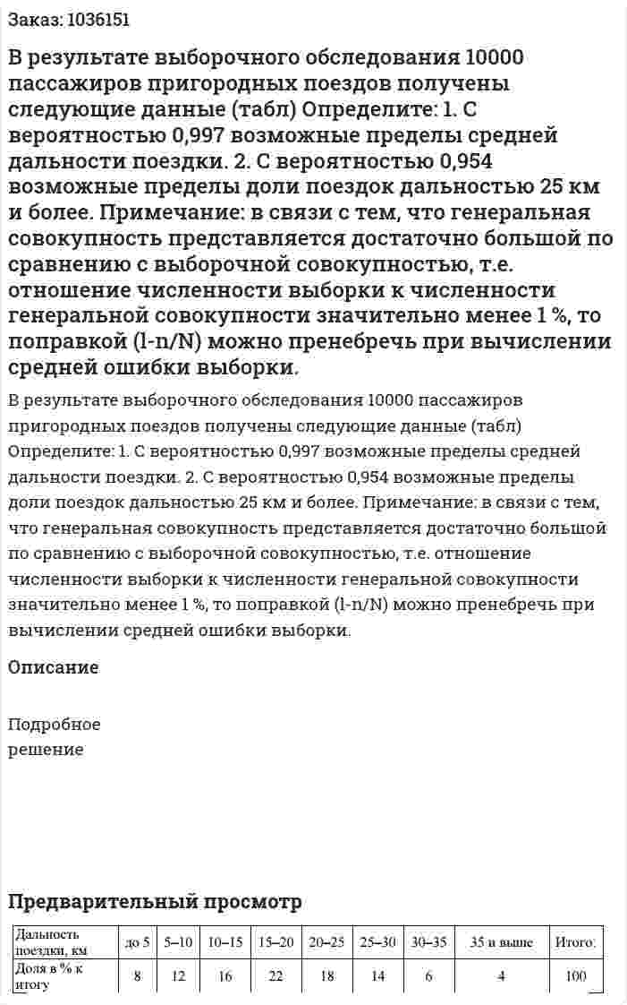 В результате выборочного обследования 10000 пассажиров пригородных поездов получены следующие данные (табл) Определите: 1. С вероятностью 0,997 возможные пределы средней дальности поездки. 2. С вероятностью 0,954 возможные пределы доли поездок дальностью 25 км и более. Примечание: в связи с тем, что генеральная совокупность представляется достаточно большой по сравнению с выборочной совокупностью, т.е. отношение численности выборки к численности генеральной совокупности значительно менее 1 %, то поправкой (l-n/N) можно пренебречь при вычислении средней ошибки выборки.  
