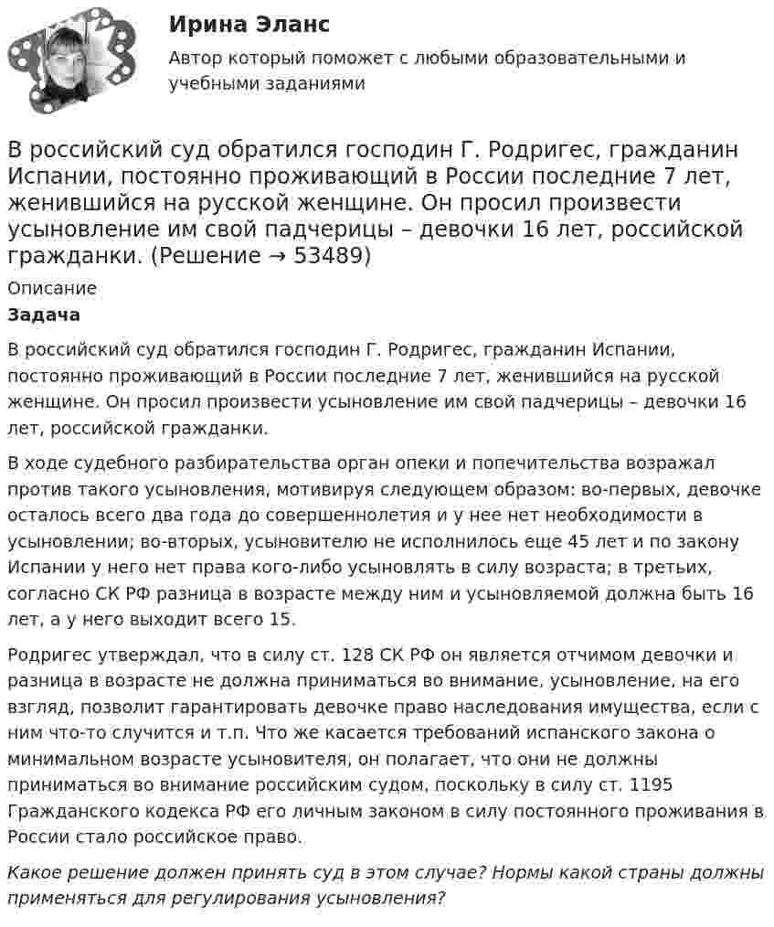      
            Описание
            Задача В российский суд обратился господин Г. Родригес, гражданин Испании, постоянно проживающий в России последние 7 лет, женившийся на русской женщине. Он просил произвести усыновление им свой падчерицы – девочки 16 лет, российской гражданки.В ходе судебного разбирательства орган опеки и попечительства возражал против такого усыновления, мотивируя следующем образом: во-первых, девочке осталось всего два года до совершеннолетия и у нее нет необходимости в усыновлении; во-вторых, усыновителю не исполнилось еще 45 лет и по закону Испании у него нет права кого-либо усыновлять в силу возраста; в третьих, согласно СК РФ разница в возрасте между ним и усыновляемой должна быть 16 лет, а у него выходит всего 15.	Родригес утверждал, что в силу ст. 128 СК РФ он является отчимом девочки и разница в возрасте не должна приниматься во внимание, усыновление, на его взгляд, позволит гарантировать девочке право наследования имущества, если с ним что-то случится и т.п. Что же касается требований испанского закона о минимальном возрасте усыновителя, он полагает, что они не должны приниматься во внимание российским судом, поскольку в силу ст. 1195 Гражданского кодекса РФ его личным законом в силу постоянного проживания в России стало российское право. Какое решение должен принять суд в этом случае? Нормы какой страны должны применяться для регулирования усыновления?  
            
            
            В России проблемами ... средств массовой информации  занимались А. Акопов, Л. Реснянская и М. ШкондинВ российский суд обратился господин Г. Родригес, гражданин Испании, постоянно проживающий в России последние 7 лет, женившийся на русской женщине. Он просил произвести усыновление им свой падчерицы – девочки 16 лет, российской гражданки.В российской налоговой системе налог на прибыль организаций взимается по ... ставкеВ российской съемочной группе ... аналог формирующего продюсераВ Российской Федерации, в соответствии с Налоговым кодексом РФ, по видам налоги подразделяются на …В Российской Федерации гарантируются единство экономического пространства, свободное перемещение товаров, услуг и финансовых средств, поддержка ..., свобода экономической деятельности В Российской Федерации гражданская дееспособность иностранцев определяется …... время связано с биоритмами живых организмов, со сменой дня и ночи, с временами года и циклами солнечной активностиВ родословной котёнка можно записать не более трёх различных имён.  Сколькими способами это можно сделать, если всего существует 256 имен? В роли тьютора выступает …В романо-германской модели государственной службы основным принципом профессиональной деятельности является строгое последовательное ... вакантных должностей.В России доминирующим фактором экономического роста традиционно считается:В России начертательная геометрия преподается с первой половины ...В России первые стандарты, содержащие правила выполнения чертежей, были опубликованы в ...