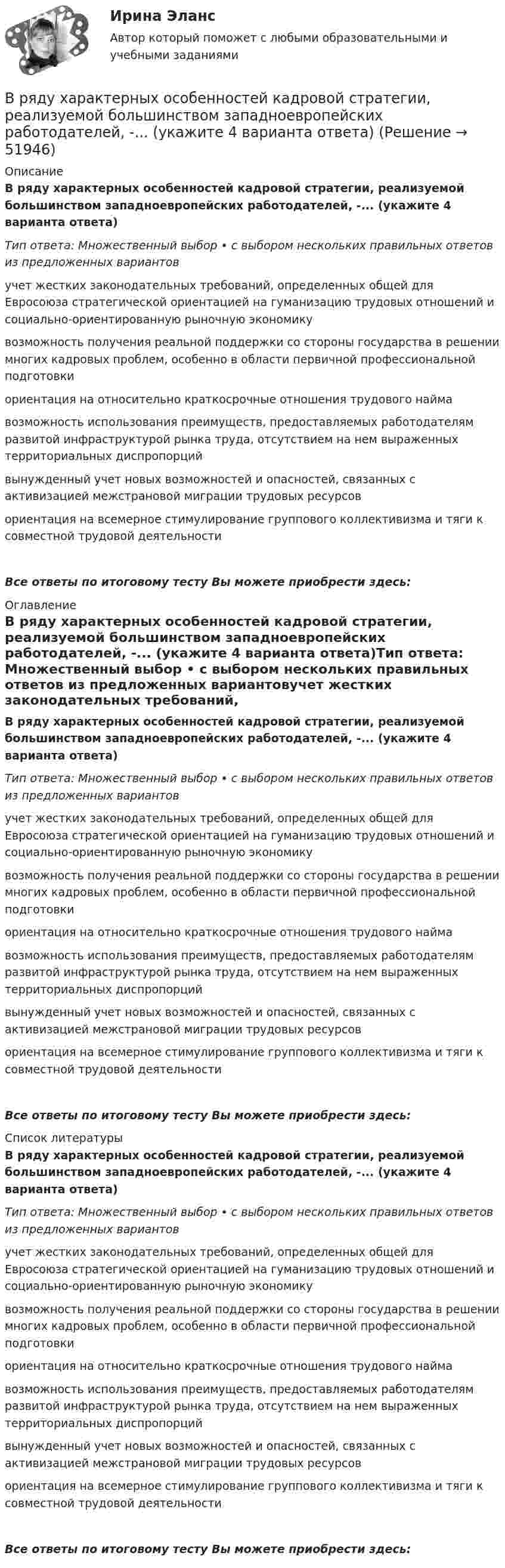      
            Описание
            В ряду характерных особенностей кадровой стратегии, реализуемой большинством западноевропейских работодателей, -... (укажите 4 варианта ответа)Тип ответа: Множественный выбор • с выбором нескольких правильных ответов из предложенных вариантовучет жестких законодательных требований, определенных общей для Евросоюза стратегической ориентацией на гуманизацию трудовых отношений и социально-ориентированную рыночную экономикувозможность получения реальной поддержки со стороны государства в решении многих кадровых проблем, особенно в области первичной профессиональной подготовкиориентация на относительно краткосрочные отношения трудового наймавозможность использования преимуществ, предоставляемых работодателям развитой инфраструктурой рынка труда, отсутствием на нем выраженных территориальных диспропорций вынужденный учет новых возможностей и опасностей, связанных с активизацией межстрановой миграции трудовых ресурсовориентация на всемерное стимулирование группового коллективизма и тяги к совместной трудовой деятельностиВсе ответы по итоговому тесту Вы можете приобрести здесь:  
            Оглавление
            В ряду характерных особенностей кадровой стратегии, реализуемой большинством западноевропейских работодателей, -... (укажите 4 варианта ответа)Тип ответа: Множественный выбор • с выбором нескольких правильных ответов из предложенных вариантовучет жестких законодательных требований, определенных общей для Евросоюза стратегической ориентацией на гуманизацию трудовых отношений и социально-ориентированную рыночную экономикувозможность получения реальной поддержки со стороны государства в решении многих кадровых проблем, особенно в области первичной профессиональной подготовкиориентация на относительно краткосрочные отношения трудового наймавозможность использования преимуществ, предоставляемых работодателям развитой инфраструктурой рынка труда, отсутствием на нем выраженных территориальных диспропорций вынужденный учет новых возможностей и опасностей, связанных с активизацией межстрановой миграции трудовых ресурсовориентация на всемерное стимулирование группового коллективизма и тяги к совместной трудовой деятельностиВсе ответы по итоговому тесту Вы можете приобрести здесь:  
            Список литературы
            В ряду характерных особенностей кадровой стратегии, реализуемой большинством западноевропейских работодателей, -... (укажите 4 варианта ответа)Тип ответа: Множественный выбор • с выбором нескольких правильных ответов из предложенных вариантовучет жестких законодательных требований, определенных общей для Евросоюза стратегической ориентацией на гуманизацию трудовых отношений и социально-ориентированную рыночную экономикувозможность получения реальной поддержки со стороны государства в решении многих кадровых проблем, особенно в области первичной профессиональной подготовкиориентация на относительно краткосрочные отношения трудового наймавозможность использования преимуществ, предоставляемых работодателям развитой инфраструктурой рынка труда, отсутствием на нем выраженных территориальных диспропорций вынужденный учет новых возможностей и опасностей, связанных с активизацией межстрановой миграции трудовых ресурсовориентация на всемерное стимулирование группового коллективизма и тяги к совместной трудовой деятельностиВсе ответы по итоговому тесту Вы можете приобрести здесь: 
            
            
            В ряду условий при которых копия документа не может быть признана допустимым доказательством по делу, - то, что ...В ряду характерных особенностей кадровой стратегии, реализуемой большинством западноевропейских работодателей, -... (укажите 4 варианта ответа)В ряду характерных особенностей кадровой стратегии, реализуемой большинством западноевропейских работодателей, -... (укажите 4 варианта ответа)В ряду характерных особенностей традиционной экономики – … (укажите 4 варианта ответа)В ряду элементов, которые включает в себя инфраструктура рынка труда, - ... (укажите 3 варианта ответа)В ряду элементов, которые включает в себя инфраструктура рынка труда, - ... (укажите 3 варианта ответа)В самом общем случае организация как объект представляет собой группу людей, сознательно и целенаправленно работающих вместе для получения значимого для всех результата. Подумайте, что значит «организовать совместную деятельность группы людей» и В ряду необходимых условий рыночного ценообразования – … (укажите 4 варианта ответа)В ряду обязательных условий заключения брака, определенных законодательством РФ, – … (укажите 2 варианта ответа)В ряду основных черт современных информационных технологий - ... (укажите 3 варианта ответа)В ряду особенностей предоставления ежегодного оплачиваемого отпуска для несовершеннолетних - ... (укажите 2 варианта ответа)В ряду очевидных выгод использования интранета - ... (укажите 3 варианта ответа)В ряду параметров финансовой ренты – … (укажите 2 варианта ответа)В ряду признаков, характеризующих право, – то, что … (укажите 3 варианта ответа)