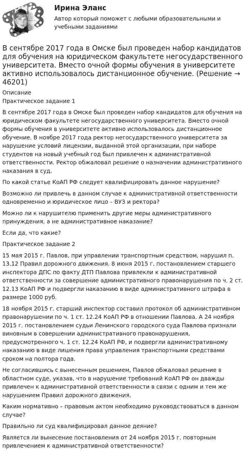     
            Описание
            	Практическое задание 1	В сентябре 2017 года в Омске был проведен набор кандидатов для обучения на юридическом факультете негосударственного университета. Вместо очной формы обучения в университете активно использовалось дистанционное обучение. В ноябре 2017 года ректор негосударственного университета за нарушение условий лицензии, выданной этой организации, при наборе студентов на новый учебный год был привлечен к административной ответственности. Ректор обжаловал решение о назначении административного наказания в суд.	По какой статье КоАП РФ следует квалифицировать данное нарушение? 	Возможно ли привлечь в данном случае к административной ответственности одновременно и юридическое лицо – ВУЗ и ректора? 	Можно ли к нарушителю применить другие меры административного принуждения, а не административное наказание? 	Если да, что какие?	Практическое задание 2	15 мая 2015 г. Павлов, при управлении транспортным средством, нарушил п. 13.12 Правил дорожного движения. 8 июня 2015 г. постановлением старшего инспектора ДПС по факту ДТП Павлова  привлекли к административной ответственности за совершение административного правонарушения по ч. 2 ст. 12.13 КоАП РФ и подвергли наказанию в виде административного штрафа в размере 1000 руб.	18 ноября 2015 г. старший инспектор составил протокол об административном правонарушении по ч. 1 ст. 12.24 КоАП РФ в отношении Павлова. А 24 ноября 2015 г. постановлением судьи Ленинского городского суда Павлова признали виновным в совершении административного правонарушения, предусмотренного ч. 1 ст. 12.24 КоАП РФ, и подвергли административному наказанию в виде лишения права управления транспортными средствами сроком на полтора года.	Не согласившись с вынесенным решением, Павлов обжаловал решение в областном суде, указав, что в нарушение требований КоАП РФ он дважды привлечен к административной ответственности в связи с одним и тем же нарушением Правил дорожного движения. 	Каким нормативно – правовым актом необходимо руководствоваться в данном случае?	Правильно ли суд квалифицировал данное деяние?	Является ли вынесение постановления от 24 ноября 2015 г. повторным привлечением к административной ответственности?  
            
            
            Все нормативно-правовые акты в Российской Федерации не могут противоречить …В сентябре 2017 года в Омске был проведен набор кандидатов для обучения на юридическом факультете негосударственного университета. Вместо очной формы обучения в университете активно использовалось дистанционное обучение.В сентябре 2018 года общественная организация подала в Министерство юстиции для государственной регистрации пакет документов на создание юридического лица в организационно В сентябре 2020 года ООО «ВашДом» сменила наименование на ООО «НашДом».  	Должностным лицом органа N П.П. Петровым «06» ноября 2020 года вынесено ПостановлениеВсеобщая декларация прав человека была принята в ... году.Всеобщая историяВСЕОБЩАЯ ИСТОРИЯ Анализ Фултонской речи У. ЧерчилляВСЕ 3 ЗАДАНИЯ Основы инвестицийВсе возможные факторы ценообразования действуют …Все зачеты по СТАТИСТИКЕ в СинергииВсе имущество, которым обладает фирма, ценности, которыми она  распоряжается, называются …    Все компоненты информационной системы предприятия, в котором накапливаются и обрабатываются персональные данные это:Все налоги делятся на: федеральные, региональные и местные; прямые (реальные и личные) и косвенные (индивидуальные, универсальные); общие и специальные; пропорциональные, прогрессивные и регрессивные. На основе предложенных критериев классификации Все налоги делятся на: федеральные, региональные и местные; прямые (реальные и личные) и косвенные (индивидуальные, универсальные); общие и специальные; пропорциональные, прогрессивные и регрессивные. На основе предложенных критериев классификации 