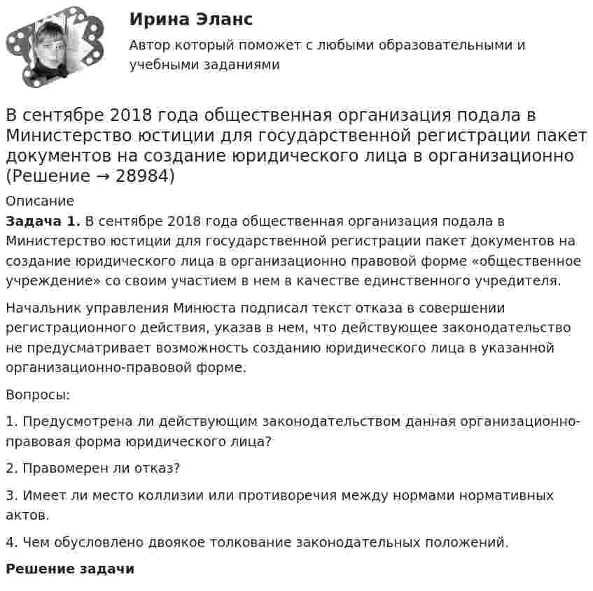      
          Описание
           Задача 1. В сентябре 2018 года общественная организация подала в Министерство юстиции для государственной регистрации пакет документов на создание юридического лица в организационно правовой форме «общественное учреждение» со своим участием в нем в качестве единственного учредителя. 	Начальник управления Минюста подписал текст отказа в совершении регистрационного действия, указав в нем, что действующее законодательство не предусматривает возможность созданию юридического лица в указанной организационно-правовой форме.	Вопросы:	1.                Предусмотрена ли действующим законодательством данная организационно-правовая форма юридического лица?	2.                Правомерен ли отказ?	3.                Имеет ли место коллизии или противоречия между нормами нормативных актов. 	4.                Чем обусловлено двоякое толкование законодательных положений.  Решение задачи   
            
            
            В сентябре 2017 года в Омске был проведен набор кандидатов для обучения на юридическом факультете негосударственного университета. Вместо очной формы обучения в университете активно использовалось дистанционное обучение.В сентябре 2018 года общественная организация подала в Министерство юстиции для государственной регистрации пакет документов на создание юридического лица в организационно В сентябре 2020 года ООО «ВашДом» сменила наименование на ООО «НашДом».  	Должностным лицом органа N П.П. Петровым «06» ноября 2020 года вынесено ПостановлениеВсеобщая декларация прав человека была принята в ... году.Всеобщая историяВСЕОБЩАЯ ИСТОРИЯ Анализ Фултонской речи У. ЧерчилляВсеобщая история (Задания)Все возможные факторы ценообразования действуют …Все зачеты по СТАТИСТИКЕ в СинергииВсе имущество, которым обладает фирма, ценности, которыми она  распоряжается, называются …    Все компоненты информационной системы предприятия, в котором накапливаются и обрабатываются персональные данные это:Все налоги делятся на: федеральные, региональные и местные; прямые (реальные и личные) и косвенные (индивидуальные, универсальные); общие и специальные; пропорциональные, прогрессивные и регрессивные. На основе предложенных критериев классификации Все налоги делятся на: федеральные, региональные и местные; прямые (реальные и личные) и косвенные (индивидуальные, универсальные); общие и специальные; пропорциональные, прогрессивные и регрессивные. На основе предложенных критериев классификации Всенародное голосование называется: