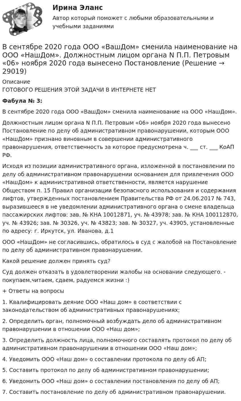      
          Описание
          ГОТОВОГО РЕШЕНИЯ ЭТОЙ ЗАДАЧИ В ИНТЕРНЕТЕ НЕТФабула № 3:В сентябре 2020 года ООО «ВашДом» сменила наименование на ООО «НашДом».Должностным лицом органа N П.П. Петровым «06» ноября 2020 года вынесено Постановление по делу об административном правонарушении, которым ООО «НашДом» признано виновным в совершении административного правонарушения, ответственность за которое предусмотрена ч. ___ ст. ___ КоАП РФ.Исходя из позиции административного органа, изложенной в постановлении по делу об административном правонарушении основанием для привлечения ООО «НашДом» к административной ответственности, является нарушение Обществом п. 15 Правил организации безопасного использования и содержания лифтов, утвержденных постановлением Правительства РФ от 24.06.2017 № 743, выразившееся в не уведомлении административного органа о смене владельца пассажирских лифтов: зав. № КНА 10012871, уч. № 43978; зав. № КНА 100112870, уч. № 43926; зав. № 30326, уч. № 43823; зав. № 30327, уч. 43905, установленные по адресу: г. Иркутск, ул. Иванова, д.1ООО «НашДом» не согласившись, обратилось в суд с жалобой на Постановление по делу об административном правонарушении.Какой решение должен принять суд?Суд должен отказать в удовлетворении жалобы на основании следующего. - покупаем,читаем, сдаем, радуемся жизни :)+ Ответы на вопросы1.                Квалифицировать деяние ООО «Наш дом» в соответствии с законодательством об административных правонарушениях;2.                Определить орган, полномочный возбуждать дело об административном правонарушении в отношении ООО «Наш дом»;3.                Определить должность лица, полномочного составлять протокол по делу об административном правонарушении в отношении ООО «Наш дом»;4.                Уведомить ООО «Наш дом» о составлении протокола по делу об АП; 5.                Составить протокол по делу об административном правонарушении;6.                Уведомить ООО «Наш дом» о составлении постановления по делу об АП;7.                Составить постановление по делу об административном правонарушении.   
            
            
            В сентябре 2018 года общественная организация подала в Министерство юстиции для государственной регистрации пакет документов на создание юридического лица в организационно В сентябре 2020 года ООО «ВашДом» сменила наименование на ООО «НашДом».  	Должностным лицом органа N П.П. Петровым «06» ноября 2020 года вынесено ПостановлениеВсеобщая декларация прав человека была принята в ... году.Всеобщая историяВСЕОБЩАЯ ИСТОРИЯ Анализ Фултонской речи У. ЧерчилляВсеобщая история (Задания)Всеобщая история (КузГТУ)Все зачеты по СТАТИСТИКЕ в СинергииВсе имущество, которым обладает фирма, ценности, которыми она  распоряжается, называются …    Все компоненты информационной системы предприятия, в котором накапливаются и обрабатываются персональные данные это:Все налоги делятся на: федеральные, региональные и местные; прямые (реальные и личные) и косвенные (индивидуальные, универсальные); общие и специальные; пропорциональные, прогрессивные и регрессивные. На основе предложенных критериев классификации Все налоги делятся на: федеральные, региональные и местные; прямые (реальные и личные) и косвенные (индивидуальные, универсальные); общие и специальные; пропорциональные, прогрессивные и регрессивные. На основе предложенных критериев классификации Всенародное голосование называется:Все нормативно-правовые акты в Российской Федерации не могут противоречить …