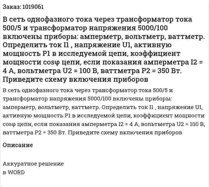 В сеть однофазного тока через трансформатор тока 500/5 и трансформатор     напряжения 5000/100 включены приборы: амперметр, вольтметр, ваттметр.   Определить ток I1 , напряжение U1, активную мощность Р1 в исследуемой цепи,  коэффициент мощности cosφ цепи, если показания амперметра I2 = 4 А,  вольтметра U2 = 100 В, ваттметра Р2 = 350 Вт. Приведите схему включения приборов 