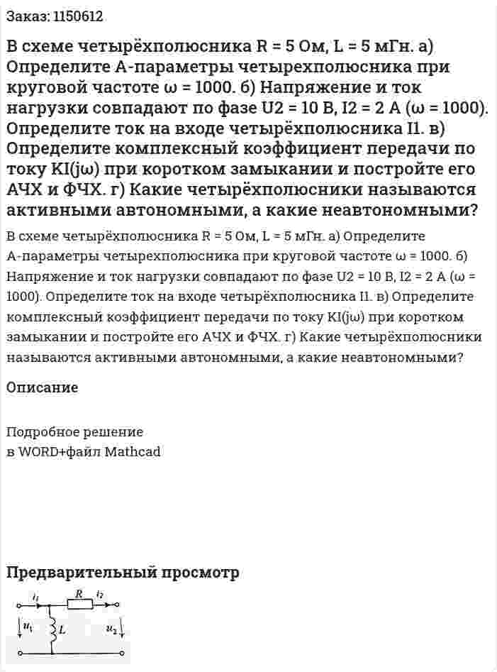В схеме четырёхполюсника R = 5 Ом, L = 5 мГн. а) Определите А-параметры четырехполюсника при круговой частоте ω = 1000. б) Напряжение и ток нагрузки совпадают по фазе U2 = 10 В, I2 = 2 А (ω = 1000). Определите ток на входе четырёхполюсника I1. в) Определите комплексный коэффициент передачи по току KI(jω) при коротком замыкании и постройте его АЧХ и ФЧХ. г) Какие четырёхполюсники называются активными автономными, а какие неавтономными? 
