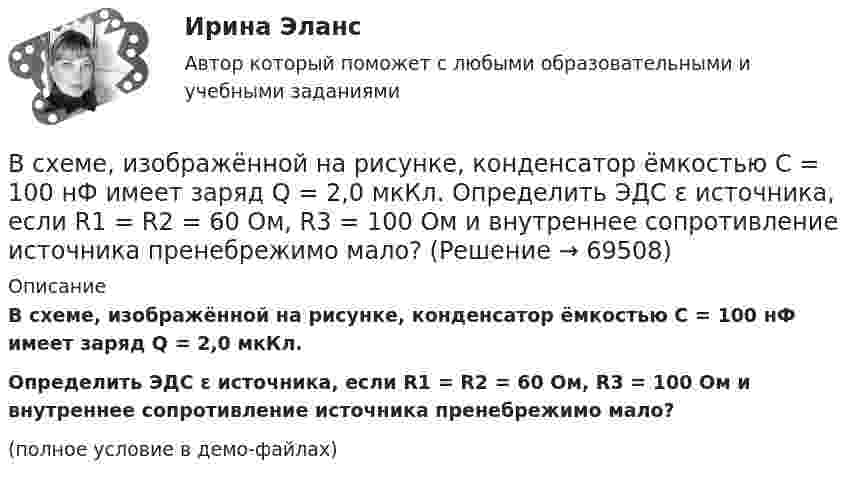     
            Описание
            В схеме, изображённой на рисунке, конденсатор ёмкостью С = 100 нФ имеет заряд Q = 2,0 мкКл.           Определить ЭДС ε источника, если R1 = R2 = 60 Ом, R3 = 100 Ом и внутреннее сопротивление источника пренебрежимо мало?(полное условие в демо-файлах)   
            
            
            В схеме, изображенной на рисунке, 10 В, 20 В, 30 В, R1=1 Ом, R2=2 Ом, R3=3 Ом, R4=4 Ом, R5=5 Ом, R6=6 Ом, R7=7 Ом. Внутреннее сопротивление источников тока пренебрежимо мало. Найти силы токов I1, I2, I3.В схеме, изображённой на рисунке, конденсатор ёмкостью С = 100 нФ имеет заряд Q = 2,0 мкКл.             Определить ЭДС ε источника, если R1 = R2 = 60 Ом, R3 = 100 Ом и внутреннее сопротивление источника пренебрежимо мало?В схеме, изображённой на рис., ЭДС источника E = 20 В, внутреннее сопротивление r = 1 Ом. Найти силу тока через каждое из двух внешних сопротивлений, если R1 = 3 Ом, R2 = 6 Ом.В схеме на рис. 12 e1 и e2 – два элемента с равными э.д.с. 2 В. Внутренние сопротивления этих элементов равны соответственно r1 = 1 Ом и r2 = 2 Ом. Чему равно внешнее сопротивление R если сила тока I1, текущего через e1, равна 1 АВ схеме на рис. e1 = e2 = 110 В, R1 = 200 Ом, сопротивление вольтметра 1000 Ом. Найти показание вольтметра. Сопротивлением батареи пренебречь. R2 = 100 Ом.В схеме на рис. e1 = e2, R2 = 2R1. Во сколько раз ток, текущий через вольтметр, больше тока, текущего через R2? Сопротивлением генераторов пренебречь.В схеме на рисунке e1 = 2,1 В, e2 = 1,9 В, R1 = 45 Ом, R2 = 10 Ом и R3 = 10 Ом. Определить силу тока во всех участках цепи. Внутренним сопротивлением источников пренебречь.В сфере компонентов медиаменеджмента к субъектам управления относятся ...В сфере управления существуют такие типы конфликтов, как … (укажите 4 варианта ответа)В сферический газгольдер из стали закачан азот при температуре 17 °C и давлении p = 100 атм. Найти массу оболочки газгольдера, если известно, что она вдвое больше массы закачанного азота. В сферической колбе вместимостью V = 3 л, содержащей азот, создан вакуум с давлением p = 80 мкПа. Температура газа T = 250 К. Можно ли считать вакуум в колбе высоким?В сферической колбе вместимостью V = 3 л, содержащей азот, создан вакуум с давлением р = 80 мкПа. Температура газа T = 250 К. Можно ли считать вакуум в колбе высоким?  Примечание. Вакуум считается высоким, если длина свободного пробега молекул в В сферу административно-правового регулирования входят отношения, которые складываются по поводу и в связи с осуществлением ... власти в процессе государственного управленияВ схеме зануления корпус электрооборудования присоединяется: Выберите один ответ: a.к нулевому проводу. b.к повторному заземлителю; c.к заземлителю;