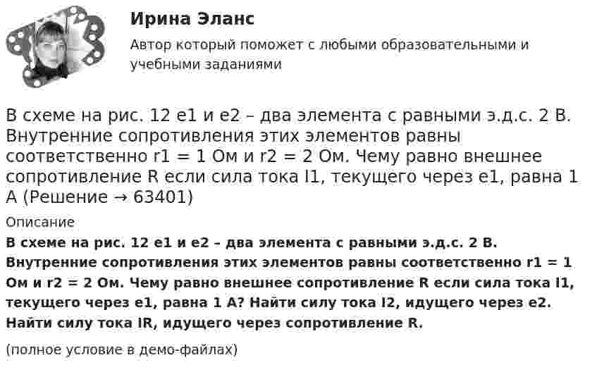     
            Описание
            В схеме на рис. 12 e1 и e2 – два элемента с равными э.д.с. 2 В. Внутренние сопротивления этих элементов равны соответственно r1 = 1 Ом и r2 = 2 Ом. Чему равно внешнее сопротивление R если сила тока I1, текущего через e1, равна 1 А? Найти силу тока I2, идущего через e2. Найти силу тока IR, идущего через сопротивление R.(полное условие в демо-файлах)   
            
            
            В схеме, изображённой на рис., ЭДС источника E = 20 В, внутреннее сопротивление r = 1 Ом. Найти силу тока через каждое из двух внешних сопротивлений, если R1 = 3 Ом, R2 = 6 Ом.В схеме на рис. 12 e1 и e2 – два элемента с равными э.д.с. 2 В. Внутренние сопротивления этих элементов равны соответственно r1 = 1 Ом и r2 = 2 Ом. Чему равно внешнее сопротивление R если сила тока I1, текущего через e1, равна 1 АВ схеме на рис. e1 = e2 = 110 В, R1 = 200 Ом, сопротивление вольтметра 1000 Ом. Найти показание вольтметра. Сопротивлением батареи пренебречь. R2 = 100 Ом.В схеме на рис. e1 = e2, R2 = 2R1. Во сколько раз ток, текущий через вольтметр, больше тока, текущего через R2? Сопротивлением генераторов пренебречь.В схеме на рисунке e1 = 2,1 В, e2 = 1,9 В, R1 = 45 Ом, R2 = 10 Ом и R3 = 10 Ом. Определить силу тока во всех участках цепи. Внутренним сопротивлением источников пренебречь.В схеме (рис.) e1 = 1,5 В, e2 = 2,0 В, e3 = 2,5 В, R1 = 10 Ом, R2 = 20 Ом, R3 = 30 Ом. Найти ток, протекающий через резистор с сопротивлением R1, а также разность потенциалов между точками A и B. Внутренним сопротивлением источников пренебречь.В схеме рисунка 17 e1 = 2 В, e2 = 4 В, R1 = 0,5 Ом и падение потенциала на сопротивление R2 (ток через R2 направлен сверху вниз) равно 1 В. Найти показание амперметра. Внутренним сопротивлением элементов и амперметра пренебречь.В сферический газгольдер из стали закачан азот при температуре 17 °C и давлении p = 100 атм. Найти массу оболочки газгольдера, если известно, что она вдвое больше массы закачанного азота. В сферической колбе вместимостью V = 3 л, содержащей азот, создан вакуум с давлением p = 80 мкПа. Температура газа T = 250 К. Можно ли считать вакуум в колбе высоким?В сферической колбе вместимостью V = 3 л, содержащей азот, создан вакуум с давлением р = 80 мкПа. Температура газа T = 250 К. Можно ли считать вакуум в колбе высоким?  Примечание. Вакуум считается высоким, если длина свободного пробега молекул в В сферу административно-правового регулирования входят отношения, которые складываются по поводу и в связи с осуществлением ... власти в процессе государственного управленияВ схеме зануления корпус электрооборудования присоединяется: Выберите один ответ: a.к нулевому проводу. b.к повторному заземлителю; c.к заземлителю;В схеме, изображенной на рисунке, 10 В, 20 В, 30 В, R1=1 Ом, R2=2 Ом, R3=3 Ом, R4=4 Ом, R5=5 Ом, R6=6 Ом, R7=7 Ом. Внутреннее сопротивление источников тока пренебрежимо мало. Найти силы токов I1, I2, I3В схеме, изображенной на рисунке, 10 В, 20 В, 30 В, R1=1 Ом, R2=2 Ом, R3=3 Ом, R4=4 Ом, R5=5 Ом, R6=6 Ом, R7=7 Ом. Внутреннее сопротивление источников тока пренебрежимо мало. Найти силы токов I1, I2, I3.