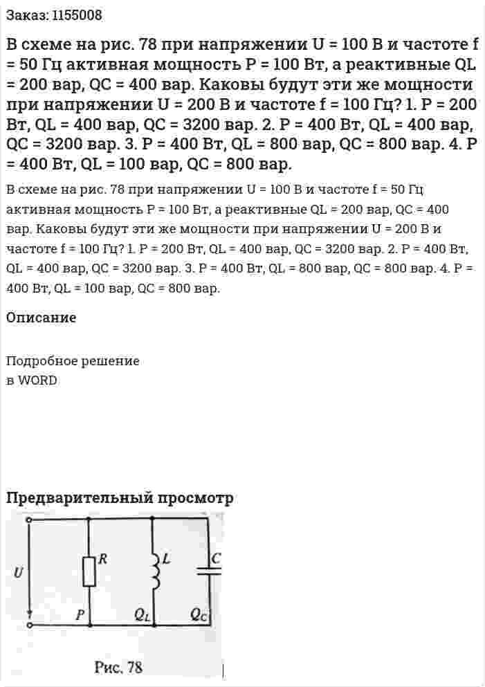 В схеме на рис. 78 при напряжении U = 100 В и частоте f = 50 Гц активная мощность Р = 100 Вт, а реактивные QL = 200 вар, QС = 400 вар. Каковы будут эти же мощности при напряжении U = 200 В и частоте f = 100 Гц?  1. Р = 200 Вт, QL = 400 вар, QC = 3200 вар. 2. Р = 400 Вт, QL = 400 вар, QC = 3200 вар. 3. Р = 400 Вт, QL = 800 вар, QC = 800 вар. 4. Р = 400 Вт, QL = 100 вар, QC = 800 вар. 