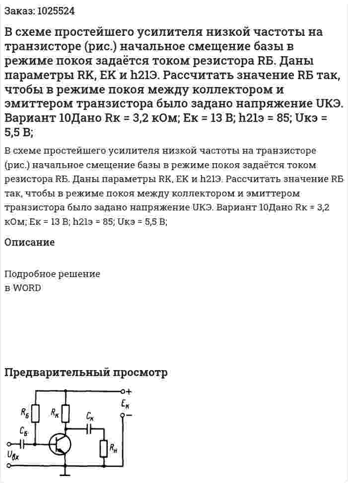 В  схеме  простейшего  усилителя  низкой частоты  на  транзисторе (рис.)  начальное смещение  базы  в  режиме  покоя  задаётся  током  резистора  RБ.  Даны  параметры  RK,  EK и h21Э.  Рассчитать  значение  RБ так,  чтобы  в  режиме  покоя  между  коллектором  и  эмиттером транзистора было задано напряжение UКЭ.  Вариант 10Дано Rк = 3,2 кОм; Eк = 13 В; h21э = 85; Uкэ = 5,5 В; 