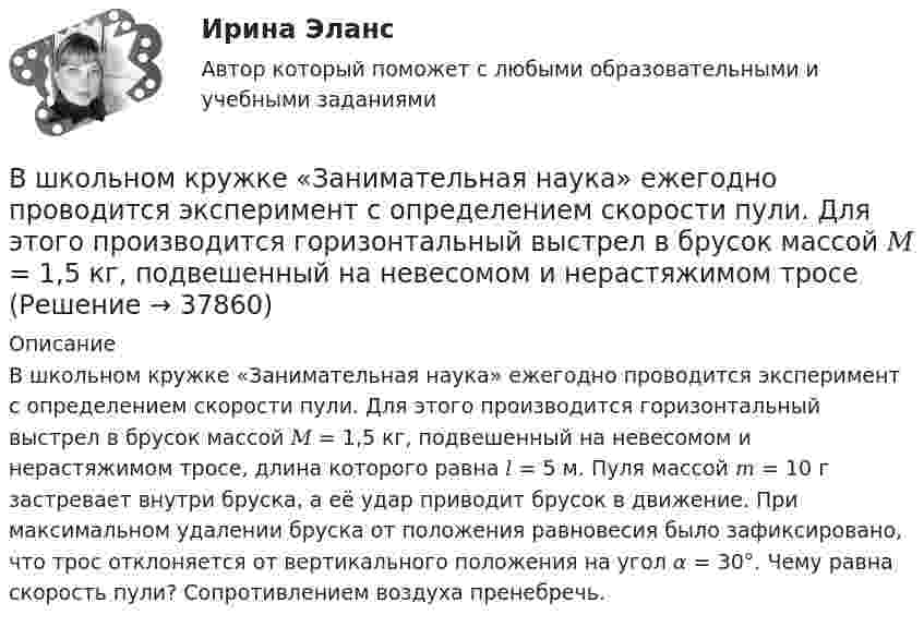      
          Описание
          В школьном кружке «Занимательная наука» ежегодно проводится эксперимент с определением скорости пули. Для этого производится горизонтальный выстрел в брусок массой 𝑀 = 1,5 кг, подвешенный на невесомом и нерастяжимом тросе, длина которого равна 𝑙 = 5 м. Пуля массой 𝑚 = 10 г застревает внутри бруска, а её удар приводит брусок в движение. При максимальном удалении бруска от положения равновесия было зафиксировано, что трос отклоняется от вертикального положения на угол 𝛼 = 30°. Чему равна скорость пули? Сопротивлением воздуха пренебречь.  
            
            
            В широком смысле под кадровой политикой понимают систему принципов и норм, приводящих человеческий ресурс в соответствие со:... В школьном кружке «Занимательная наука» ежегодно проводится эксперимент с определением скорости пули. Для этого производится горизонтальный выстрел в брусок массой 𝑀 = 1,5 кг, подвешенный на невесомом и нерастяжимом тросеВыберете правильную формулировку закона Парето применительно к сбыту продукции.Выберите верное местоимение в диалоге ниже. David Mark is here on business. What s … new job?Выберите верное местоимение в диалоге ниже. David Mark is here on business. Whats … new job?Выберите верное местоимение в диалоге ниже. Mary, spell the word nationality please.... English is good.Выберите верное местоимение в диалоге ниже. Mary, spell the word nationality please.... English is good.В числе факторов, повышающих информационный риск, –… (укажите 3 варианта ответа)В числе функций, которые выполняет должностная инструкция работника, -... (укажите 5 вариантов ответа)В числе характеристик информационной системы, которые можно использовать для ее оценки и выбора, – … (укажите 2 варианта ответа)В числе целей комитета кредиторов - ...В числе элементов государственных финансов – … (укажите 3 варианта ответа)В шар массой 8 кг подвешенный на нити длиной 1,8 м попадает горизонтально летящая пуля массой 4 г. С какой скоростью летела пуля, если нить с шаром и застрявшей в нем пулей отклонилась от вертикали   на угол 3? В шар массой 8 кг подвешенный на нити длиной 1,8 м попадает горизонтально летящая пуля массой 4 г. С какой скоростью летела пуля, если нить с шаром и застрявшей в нем пулей отклонилась от вертикали   на угол 3?  Размером шара пренебречь. 