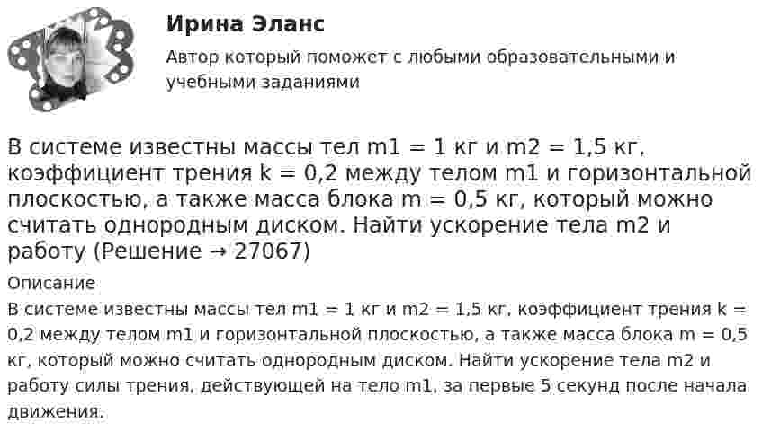     
          Описание
          В системе известны массы тел m1 = 1 кг и m2 = 1,5 кг, коэффициент трения k = 0,2 между телом m1 и горизонтальной плоскостью, а также масса блока m = 0,5 кг, который можно считать однородным диском. Найти ускорение тела m2 и работу силы трения, действующей на тело m1, за первые 5 секунд после начала движения.  
            
            
            В системе внутренней канализации здания раструбные соединения должны делаться так, чтобы: Выберите один ответ: В системе известны массы тел m1 = 1 кг и m2 = 1,5 кг, коэффициент трения k = 0,2 между телом m1 и горизонтальной плоскостью, а также масса блока m = 0,5 кг, который можно считать однородным диском. Найти ускорение тела m2 и работу В системе известны массы тел m1 = 1 кг и m2 = 2 кг, коэффициент трения между телом m1 и горизонтальной плоскостью m = 0,1, а также масса блока M = 2 кг, который можно считать однородным диском. Скольжения нити по блоку нет. В системе, изображённой на рис., даны массы m1 и m2. Какой величины должна быть масса m3, чтобы груз массы m1 был неподвижен?В систему дополнительного охлаждения двигателя пожарного автомобиля поступает вода, температура которой 80 °C. Температура воды на выходе из системы дополнительного охлаждения 30 °C. В систему национальных счетов (СНС) входят такие счета, как «…» (укажите 4 варианта ответа)В ситуации, когда агент взвешивает в уме, сколько денег нужно иметь, чтобы купить товар, то деньги выступают в функции …  Тип ответа: Текcтовый ответ В симметричной системе получатель и отправитель используют для шифрования и расшифрования сообщения …В симметричной системе шифрования для независимой работы N абонентов требуется …В синтезе искусственных волокон (капрона) используют ...В системе 1С Предприятие вкладка «Документы» используется для ...В системе 1С Предприятие вкладка «Документы» используется для ...В системе 1С: Предприятие вкладка «Документы» используется для ...В системе 1С:Предприятие вкладка «Документы» используется для …