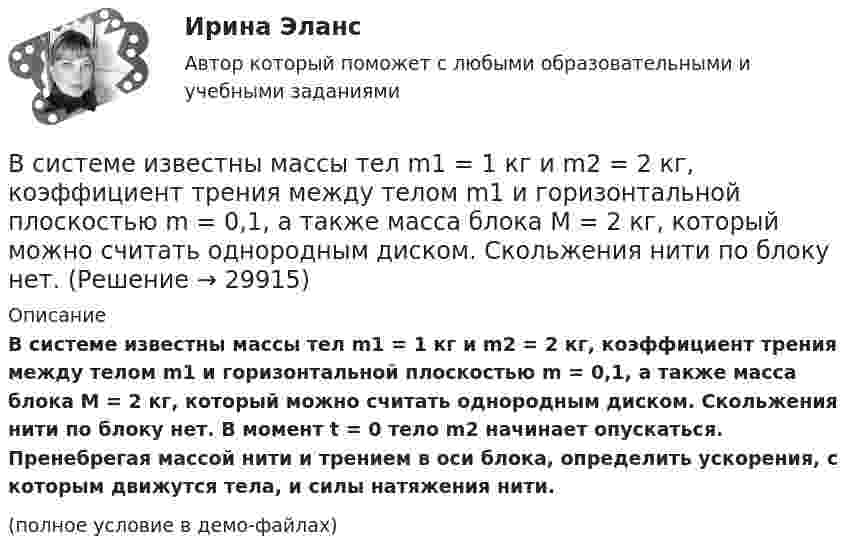     
          Описание
          В системе известны массы тел m1 = 1 кг и m2 = 2 кг, коэффициент трения между телом m1 и горизонтальной плоскостью m = 0,1, а также масса блока M = 2 кг, который можно считать однородным диском. Скольжения нити по блоку нет. В момент t = 0 тело m2 начинает опускаться. Пренебрегая массой нити и трением в оси блока, определить ускорения, с которым движутся тела, и силы натяжения нити.(полное условие в демо-файлах)  
            
            
            В системе известны массы тел m1 = 1 кг и m2 = 1,5 кг, коэффициент трения k = 0,2 между телом m1 и горизонтальной плоскостью, а также масса блока m = 0,5 кг, который можно считать однородным диском. Найти ускорение тела m2 и работу В системе известны массы тел m1 = 1 кг и m2 = 2 кг, коэффициент трения между телом m1 и горизонтальной плоскостью m = 0,1, а также масса блока M = 2 кг, который можно считать однородным диском. Скольжения нити по блоку нет. В системе, изображённой на рис., даны массы m1 и m2. Какой величины должна быть масса m3, чтобы груз массы m1 был неподвижен?В систему дополнительного охлаждения двигателя пожарного автомобиля поступает вода, температура которой 80 °C. Температура воды на выходе из системы дополнительного охлаждения 30 °C. В систему национальных счетов (СНС) входят такие счета, как «…» (укажите 4 варианта ответа)В ситуации, когда агент взвешивает в уме, сколько денег нужно иметь, чтобы купить товар, то деньги выступают в функции …  Тип ответа: Текcтовый ответ В складском помещении торгово-закупочной базы в 9 ч вечера лопнула труба с холодной водой. в это время на работе были директор, 3 бухгалтера, работавшие над годовым отчетом, 2 охранника. распоряжением директора все они были направлены в складскоеВ симметричной системе шифрования для независимой работы N абонентов требуется …В синтезе искусственных волокон (капрона) используют ...В системе 1С Предприятие вкладка «Документы» используется для ...В системе 1С Предприятие вкладка «Документы» используется для ...В системе 1С: Предприятие вкладка «Документы» используется для ...В системе 1С:Предприятие вкладка «Документы» используется для …В системе K/ покоится стержень, собственная длина которого равна с осью 1 м. Стержень расположен так, что составляет угол α0= 600 с осью х/. Определить угол α в системе K, если скорость системы K/ относительно K равна 0,9 c.
