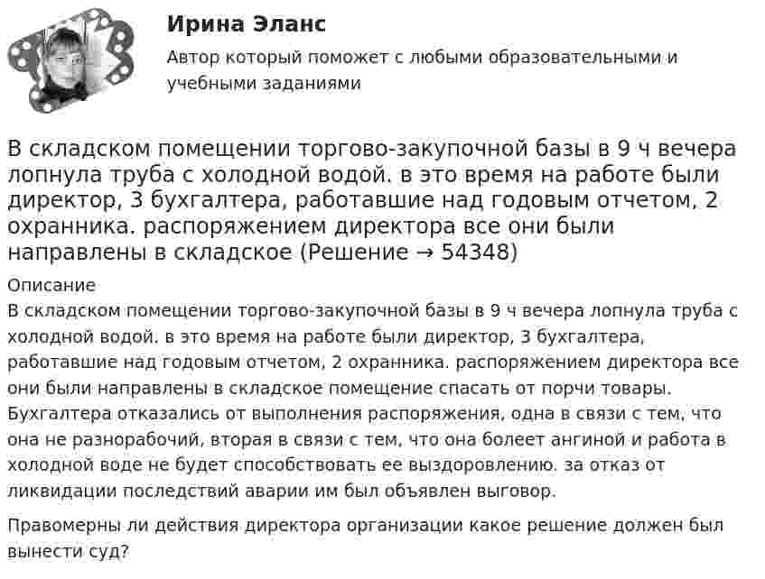      
            Описание
            В складском помещении торгово-закупочной базы в 9 ч вечера лопнула труба с холодной водой. в это время на работе были директор, 3 бухгалтера, работавшие над годовым отчетом, 2 охранника. распоряжением директора все они были направлены в складское помещение спасать от порчи товары. Бухгалтера отказались от выполнения распоряжения, одна в связи с тем, что она не разнорабочий, вторая в связи с тем, что она болеет ангиной и работа в холодной воде не будет способствовать ее выздоровлению. за отказ от ликвидации последствий аварии им был объявлен выговор.Правомерны ли действия директора организации какое решение должен был вынести суд?  
            
            
            В ситуации, когда агент взвешивает в уме, сколько денег нужно иметь, чтобы купить товар, то деньги выступают в функции …  Тип ответа: Текcтовый ответ В складском помещении торгово-закупочной базы в 9 ч вечера лопнула труба с холодной водой. в это время на работе были директор, 3 бухгалтера, работавшие над годовым отчетом, 2 охранника. распоряжением директора все они были направлены в складскоеВ скрещенные под прямым углом однородные магнитное (H = 1 МА/м) и электрическое (E = 50 кВ/м) поля влетел ион. При какой скорости V иона (по модулю и направлению) он будет двигаться в скрещенных полях прямолинейно?В скрещенные под прямым углом однородные магнитное (H = 1 МА/м) и электрическое (Е = 50 кВ/м) поля влетел ион. При какой скорости v иона (по модулю и направлению) он будет двигаться в скрещенных полях прямолинейно?Вскрытие продуктивных пластов и освоение скважинВследствие изменения температуры абсолютно черного тела максимум спектральной плотности излучения сместился с m1 =2,4 мкм на m2=0,8 мкм. Как и во сколько раз изменилась энергетическая светимость Re и максимальная спектральная плотность излучательнойВследствие изменения температуры абсолютно черного тела максимум спектральной плотности энергетической светимости сместился с 1 мкм до 1,5 мкм. Как и во сколько раз изменились энергетическая светимость и максимальное значение спектральной плотностиВ системе 1С:Предприятие вкладка «Документы» используется для …В системе K/ покоится стержень, собственная длина которого равна с осью 1 м. Стержень расположен так, что составляет угол α0= 600 с осью х/. Определить угол α в системе K, если скорость системы K/ относительно K равна 0,9 c.В системе внутренней канализации здания раструбные соединения должны делаться так, чтобы: Выберите один ответ: В системе известны массы тел m1 = 1 кг и m2 = 1,5 кг, коэффициент трения k = 0,2 между телом m1 и горизонтальной плоскостью, а также масса блока m = 0,5 кг, который можно считать однородным диском. Найти ускорение тела m2 и работу В системе известны массы тел m1 = 1 кг и m2 = 2 кг, коэффициент трения между телом m1 и горизонтальной плоскостью m = 0,1, а также масса блока M = 2 кг, который можно считать однородным диском. Скольжения нити по блоку нет. В системе, изображённой на рис., даны массы m1 и m2. Какой величины должна быть масса m3, чтобы груз массы m1 был неподвижен?В систему дополнительного охлаждения двигателя пожарного автомобиля поступает вода, температура которой 80 °C. Температура воды на выходе из системы дополнительного охлаждения 30 °C. 