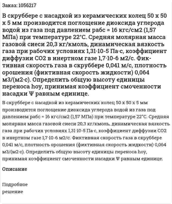 В скруббере с насадкой из керамических колец 50 x 50 x 5 мм производится поглощение диоксида углерода водой из газа под давлением рабс = 16 кгс/см2 (1,57 МПа) при температу­ре 22°С. Средняя молярная масса газовой сиеси 20,3 кг/кмоль, ди­намическая вязкость газа при рабочих условиях 1,31·10-5 Па·с, коэффициент диффузии СО2 в инертном газе 1,7·10-6 м2/с. Фик­тивная скорость газа в скруббере 0,041 м/с, плотность орошения (фиктивная скорость жидкости) 0,064 м3/(м2·с).  Определить общую высоту единицы переноса hоу, принимая коэффициент смоченности насадки Ψ равным единице. 