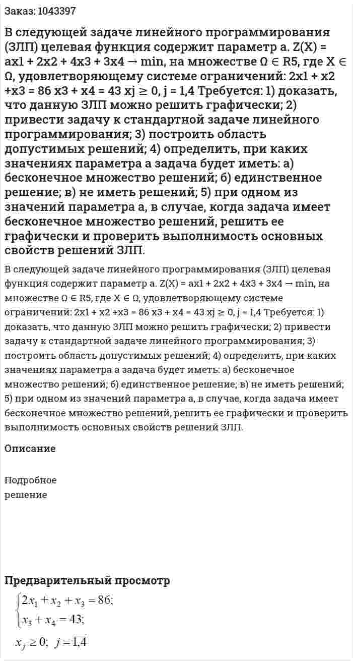 В следующей задаче линейного программирования (ЗЛП) целевая функция содержит параметр a. Z(X) = ax1 + 2x2 + 4x3 + 3x4 → min, на множестве Ω ∈ R5, где X ∈ Ω, удовлетворяющему системе ограничений:  2x1 + x2 +x3 = 86  x3 + x4 = 43  xj ≥ 0, j = 1,4  Требуется:  1) доказать, что данную ЗЛП можно решить графически;  2) привести задачу к стандартной задаче линейного программирования;  3) построить область допустимых решений;  4) определить, при каких значениях параметра a задача будет иметь:  а) бесконечное множество решений;  б) единственное решение;  в) не иметь решений;  5) при одном из значений параметра a, в случае, когда задача имеет бесконечное множество решений, решить ее графически и проверить выполнимость основных свойств решений ЗЛП. 