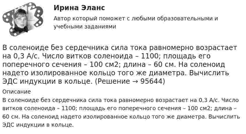      
            Описание
            В соленоиде без сердечника сила тока равномерно возрастает на 0,3 А/с. Число витков соленоида – 1100; площадь его поперечного сечения – 100 см2; длина – 60 см. На соленоид надето изолированное кольцо того же диаметра. Вычислить ЭДС индукции в кольце.   
            
            
            В соленоид длиной 500 мм, имеющий 100 витков, введен ферромагнитный сердечник. Площадь поперечного сечения соленоида 8 см2. При прохождении по виткам соленоида тока I=0.25A магнитная проницаемость В соленоиде без сердечника сила тока равномерно возрастает на 0,3 А/с. Число витков соленоида – 1100; площадь его поперечного сечения – 100 см2; длина – 60 см. На соленоид надето изолированное кольцо того же диаметра. Вычислить ЭДС индукции в кольце.В соленоиде длиной 20 см и диаметром 5 см индукция магнитного поля 1,25*10-3 Тл. Найти: 1) число ампервитков, необходимое для этого соленоида; 2) разность потенциалов, которую нужно приложить к концам обмотки из медной проволоки диаметром 0,5 мм.В соленоиде длиной l = 0,4 м и диаметром D = 5 см создаётся магнитное поле, напряжённость которого H = 1,5 кА/м. Определить разность потенциалов U на концах обмотки, если для неё используется алюминиевая проволока (r = 26 нОм·м) диаметром d = 1 мм.В соленоиде из 80 витков проволоки магнитный поток за 5 мс равномерно изменился от 3∙10-3 до 1,5∙10-3 Вб. Найти ЭДС индукции.В соленоиде объёмом V = 500 см3 с плотностью обмотки n = 104 витков на метр при увеличении силы тока наблюдалась ЭДС самоиндукции 1 В. Каковы скорости изменения силы тока и магнитного потока в соленоиде?В соленоиде сечением S = 5 см2 создан магнитный поток Ф = 20 мкВб. Определить объёмную плотность w энергии магнитного поля соленоида. Сердечник отсутствует. Магнитное поле во всём объёме соленоида считать однородным.В современной рыночной экономике рынок ценных бумаг занимает особое и весьма важное место. Процесс его формирования и развития в сложившихся условиях носит объективный и закономерный характер.В современной теории менеджмента выделяются два типа структуры управления организациями: бюрократический и …В современном демократическом государстве публично-правовой институт государственной службы характеризуют следующие признаки:... (укажите 3 варианта ответа)В современном мире тяжело представить компанию, которая не собирает данные и не ориентируется при этом на «data-driven»-подход. На фоне информатизации более востребованными становятся специалистыВ современных маркетинговых исследованиях применяются четыре вида шкал для измерения различных величин: номинальная, порядковая, интервальная и … В современных мировых взаимосвязях каждая страна занимает конкретное положение и вносит свой вклад в развитие международных отношений. Независимо от географического положения и наличия различных ресурсов, экономика одного государства может оказать огромное влияние на экономическую ситуацию в другой стране. В соглашении о государственно-частном партнерстве либо о муниципально-частном партнерстве могут участвовать на стороне частного партнера ...