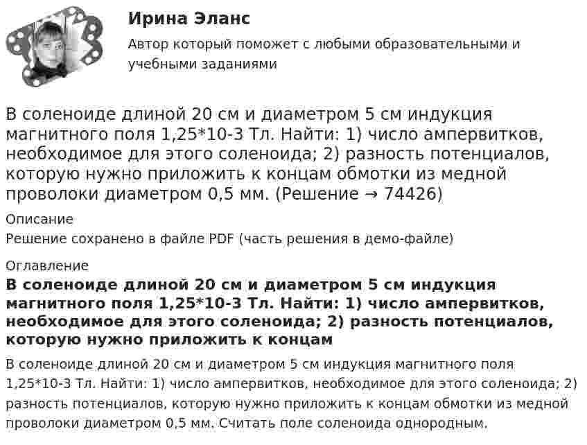     
            Описание
            Решение сохранено в файле PDF (часть решения в демо-файле) 
            Оглавление
            В соленоиде длиной 20 см и диаметром 5 см индукция магнитного поля 1,25*10-3 Тл. Найти: 1) число ампервитков, необходимое для этого соленоида; 2) разность потенциалов, которую нужно приложить к концам обмотки из медной проволоки диаметром 0,5 мм. Считать поле соленоида однородным.  
            
            
            В соленоиде без сердечника сила тока равномерно возрастает на 0,3 А/с. Число витков соленоида – 1100; площадь его поперечного сечения – 100 см2; длина – 60 см. На соленоид надето изолированное кольцо того же диаметра. Вычислить ЭДС индукции в кольце.В соленоиде длиной 20 см и диаметром 5 см индукция магнитного поля 1,25*10-3 Тл. Найти: 1) число ампервитков, необходимое для этого соленоида; 2) разность потенциалов, которую нужно приложить к концам обмотки из медной проволоки диаметром 0,5 мм.В соленоиде длиной l = 0,4 м и диаметром D = 5 см создаётся магнитное поле, напряжённость которого H = 1,5 кА/м. Определить разность потенциалов U на концах обмотки, если для неё используется алюминиевая проволока (r = 26 нОм·м) диаметром d = 1 мм.В соленоиде из 80 витков проволоки магнитный поток за 5 мс равномерно изменился от 3∙10-3 до 1,5∙10-3 Вб. Найти ЭДС индукции.В соленоиде объёмом V = 500 см3 с плотностью обмотки n = 104 витков на метр при увеличении силы тока наблюдалась ЭДС самоиндукции 1 В. Каковы скорости изменения силы тока и магнитного потока в соленоиде?В соленоиде сечением S = 5 см2 создан магнитный поток Ф = 20 мкВб. Определить объёмную плотность w энергии магнитного поля соленоида. Сердечник отсутствует. Магнитное поле во всём объёме соленоида считать однородным.В соленоиде сила тока равномерно возрастает от нуля до 10 А в течение 2 с и при этом индуцируется ЭДС, равная 1 В. Какую энергию накопит поле соленоида в конце возрастания силы тока?В современной теории менеджмента выделяются два типа структуры управления организациями: бюрократический и …В современном демократическом государстве публично-правовой институт государственной службы характеризуют следующие признаки:... (укажите 3 варианта ответа)В современном мире тяжело представить компанию, которая не собирает данные и не ориентируется при этом на «data-driven»-подход. На фоне информатизации более востребованными становятся специалистыВ современных маркетинговых исследованиях применяются четыре вида шкал для измерения различных величин: номинальная, порядковая, интервальная и … В современных мировых взаимосвязях каждая страна занимает конкретное положение и вносит свой вклад в развитие международных отношений. Независимо от географического положения и наличия различных ресурсов, экономика одного государства может оказать огромное влияние на экономическую ситуацию в другой стране. В соглашении о государственно-частном партнерстве либо о муниципально-частном партнерстве могут участвовать на стороне частного партнера ...В создании ЭС участвует …