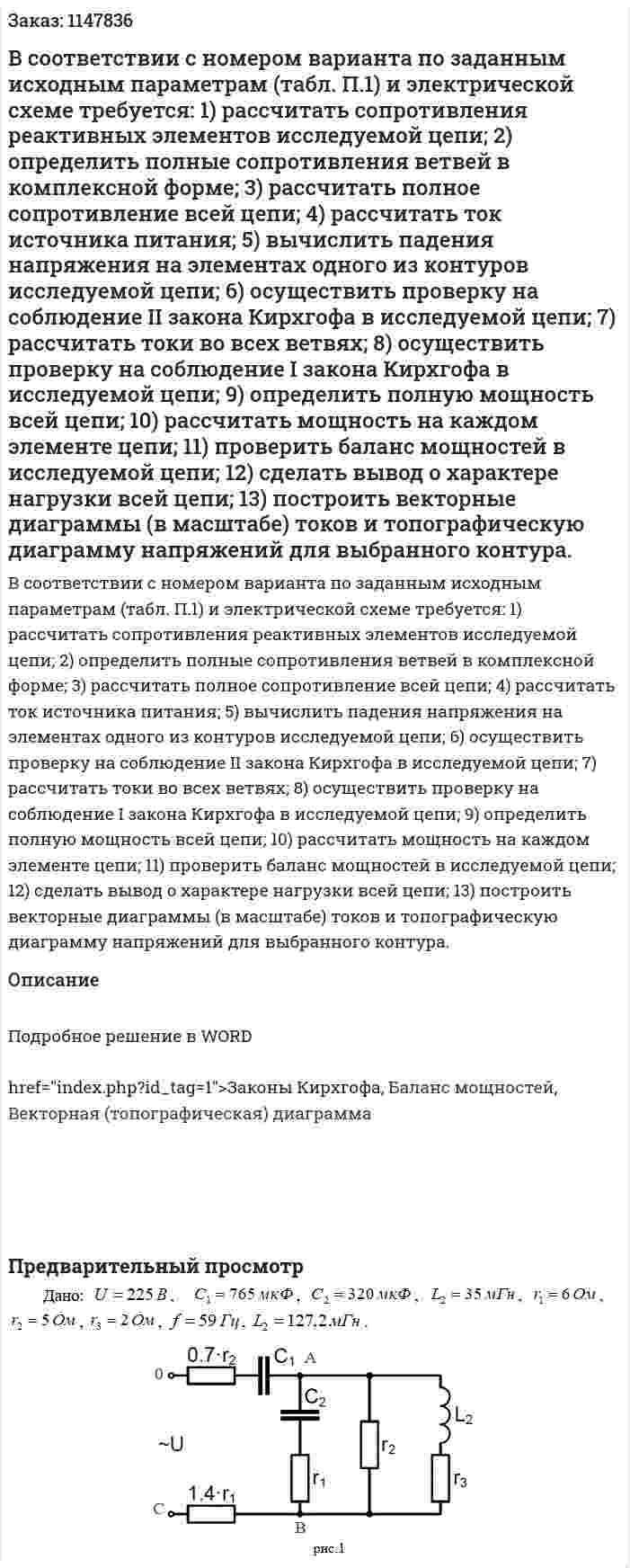В соответствии с номером варианта по заданным исходным параметрам (табл. П.1) и электрической схеме требуется:  1)	рассчитать  сопротивления реактивных элементов исследуемой цепи; 2)	определить  полные сопротивления ветвей  в комплексной форме; 3)	рассчитать полное сопротивление всей цепи; 4)	рассчитать ток источника питания; 5)	вычислить падения напряжения на элементах одного из контуров исследуемой цепи;  6)	осуществить проверку на соблюдение II закона Кирхгофа в исследуемой цепи; 7)	рассчитать токи во всех ветвях; 8)	осуществить проверку на соблюдение I закона Кирхгофа в исследуемой цепи; 9)	определить полную мощность всей цепи; 10)	рассчитать мощность на каждом элементе цепи; 11)	проверить баланс мощностей в исследуемой цепи; 12)	сделать вывод о характере нагрузки всей цепи; 13)	построить векторные диаграммы (в масштабе) токов и топографическую диаграмму напряжений для выбранного контура. 