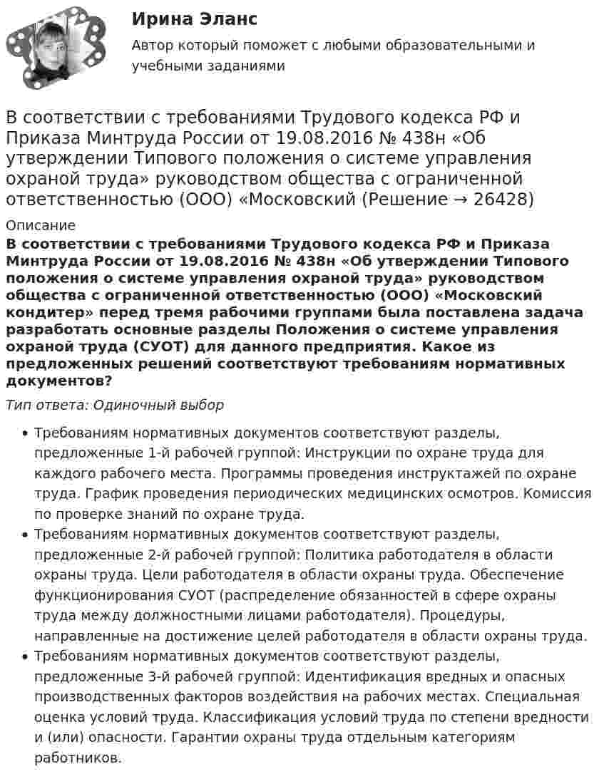      
          Описание
          В соответствии с требованиями Трудового кодекса РФ и Приказа Минтруда России от 19.08.2016 № 438н «Об утверждении Типового положения о системе управления охраной труда» руководством общества с ограниченной ответственностью (ООО) «Московский кондитер» перед тремя рабочими группами была поставлена задача разработать основные разделы Положения о системе управления охраной труда (СУОТ) для данного предприятия. Какое из предложенных решений соответствуют требованиям нормативных документов?Тип ответа: Одиночный выборТребованиям нормативных документов соответствуют разделы, предложенные 1-й рабочей группой: Инструкции по охране труда для каждого рабочего места. Программы проведения инструктажей по охране труда. График проведения периодических медицинских осмотров. Комиссия по проверке знаний по охране труда.Требованиям нормативных документов соответствуют разделы, предложенные 2-й рабочей группой: Политика работодателя в области охраны труда. Цели работодателя в области охраны труда. Обеспечение функционирования СУОТ (распределение обязанностей в сфере охраны труда между должностными лицами работодателя). Процедуры, направленные на достижение целей работодателя в области охраны труда.Требованиям нормативных документов соответствуют разделы, предложенные 3-й рабочей группой: Идентификация вредных и опасных производственных факторов воздействия на рабочих местах. Специальная оценка условий труда. Классификация условий труда по степени вредности и (или) опасности. Гарантии охраны труда отдельным категориям работников.  
            
            
            В соответствии с Типовой методикой проведения конкурсного отбора на замещение вакантных должностей государственной гражданской службы (утв. Постановлением Правительства РФ от 31 марта 2018 г. № 397) процедура принятия решения конкурсной комиссиейВ соответствии с требованиями Трудового кодекса РФ и Приказа Минтруда России от 19.08.2016 № 438н «Об утверждении Типового положения о системе управления охраной труда» руководством общества с ограниченной ответственностью (ООО) «Московский В соответствии с трудовым законодательством оплата сверхурочной работы в первые два часа работы производится в … размереВ соответствии с указанной целью в исследовании были поставлены следующие задачи: 1. Рассмотреть общие положения о субъектах авторского права; 2. Изучить классификацию субъектов авторского права. Методическую основу исследования составили следующие методы: исторический, нормативный, метод анализа.В соответствии с указанной целью в исследовании были поставлены следующие задачи: - рассмотреть понятие показаний потерпевшего и свидетеля; - изучить особенности оценки показаний свидетеля и потерпевшего.В соответствии с указанной целью в работе были поставлены следующие задачи: 1. Изучить понятие и классификацию прогнозирования в РФ; 2. Провести анализ функций государственных органов управления по разработке прогнозов и планов.В соответствии с Указом Президента РФ конкурс на замещение вакантной должности государственной гражданской службы должен состояться:... (укажите 2 варианта ответа)В соответствии со ст. 9 НК РФ, в числе участников налоговых отношений в РФ – … (укажите 3 варианта ответа)В соответствии со статьей 5 Федерального закона от 27 июля 2006 г. № 152-ФЗ «О персональных данных» обработка хранящихся в Базовом регистре персональных данных в целях, не связанных с предоставлением государственных услуг:В соответствии с “Правилами устройства электроустановок” электроустановки до 1000 В работают Выберите один ответ: a.только с глухозаземленной нейтралью b.только с изолированной нейтралью c.либо с глухозаземленной, либо с эффективно-заземленВ соответствии с правилом … учитываются только те результаты, вероятность появления которых максимальна, это правило называют также аксиомой рациональностиВ соответствии с предложенной классификацией, на основе работы с информационно-правовыми базами приведите примеры нормативно-правовых актов по экологическому праву. По каждому акту указать название акта, вид акта, кем, когда принят и номер акта.В соответствии с принципом ... каждый имеет право на свободное использование своих способностей и имущества для предпринимательской и иной не запрещенной законом деятельностиВ соответствии с СН 245-71 свободная площадь на одного человека при обработке металлов резанием должна быть :