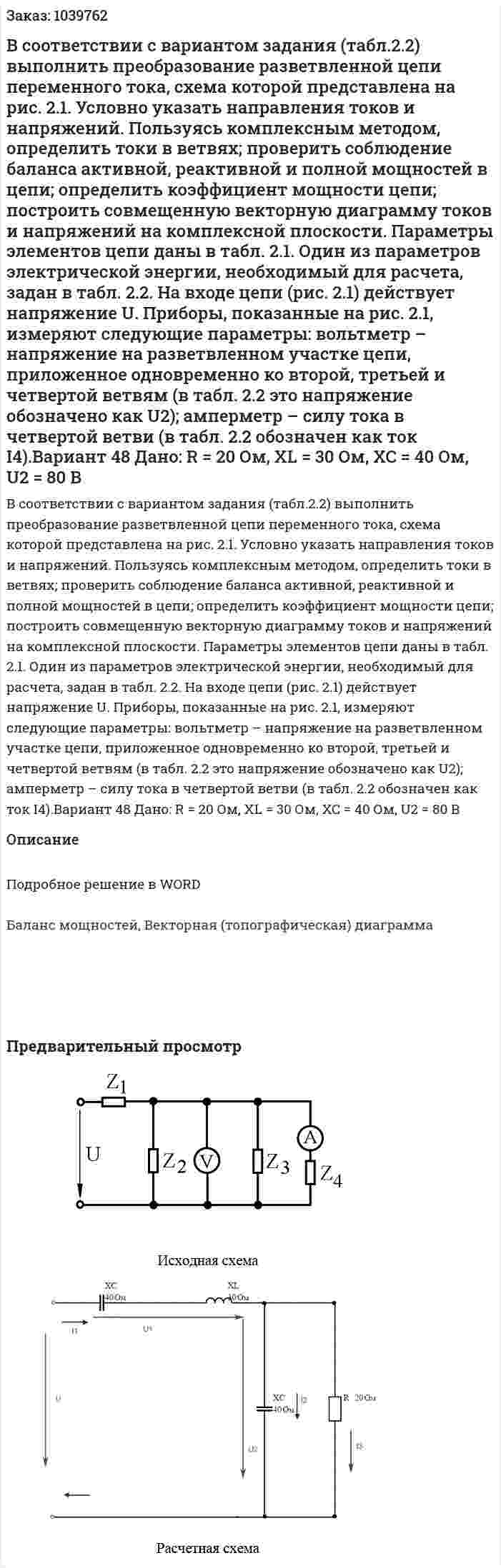 В соответствии с вариантом задания (табл.2.2) выполнить преобразование разветвленной цепи переменного тока, схема которой представлена на рис. 2.1. Условно указать направления токов и напряжений. Пользуясь комплексным методом, определить токи в ветвях; проверить соблюдение баланса активной, реактивной и полной мощностей в цепи; определить коэффициент мощности цепи; построить совмещенную векторную диаграмму токов и напряжений на комплексной плоскости. Параметры элементов цепи даны в табл. 2.1. Один из параметров электрической энергии, необходимый для расчета, задан в табл. 2.2.   На входе цепи (рис. 2.1) действует напряжение U. Приборы, показанные на рис. 2.1, измеряют следующие параметры: вольтметр – напряжение на разветвленном участке цепи, приложенное одновременно ко второй, третьей и четвертой ветвям (в табл. 2.2 это напряжение обозначено как U2); амперметр – силу тока в четвертой ветви (в табл. 2.2 обозначен как ток I4).Вариант 48 Дано: R = 20 Ом, XL = 30 Ом, XC = 40 Ом, U2 = 80 В 