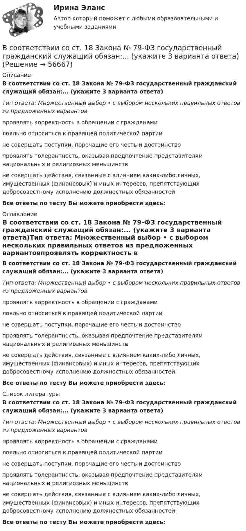      
            Описание
            В соответствии со ст. 18 Закона № 79-ФЗ государственный гражданский служащий обязан:... (укажите 3 варианта ответа)Тип ответа: Множественный выбор • с выбором нескольких правильных ответов из предложенных вариантовпроявлять корректность в обращении с гражданамилояльно относиться к правящей политической партиине совершать поступки, порочащие его честь и достоинствопроявлять толерантность, оказывая предпочтение представителям национальных и религиозных меньшинствне совершать действия, связанные с влиянием каких-либо личных, имущественных (финансовых) и иных интересов, препятствующих добросовестному исполнению должностных обязанностейВсе ответы по тесту Вы можете приобрести здесь:  
            Оглавление
            В соответствии со ст. 18 Закона № 79-ФЗ государственный гражданский служащий обязан:... (укажите 3 варианта ответа)Тип ответа: Множественный выбор • с выбором нескольких правильных ответов из предложенных вариантовпроявлять корректность в обращении с гражданамилояльно относиться к правящей политической партиине совершать поступки, порочащие его честь и достоинствопроявлять толерантность, оказывая предпочтение представителям национальных и религиозных меньшинствне совершать действия, связанные с влиянием каких-либо личных, имущественных (финансовых) и иных интересов, препятствующих добросовестному исполнению должностных обязанностейВсе ответы по тесту Вы можете приобрести здесь:  
            Список литературы
            В соответствии со ст. 18 Закона № 79-ФЗ государственный гражданский служащий обязан:... (укажите 3 варианта ответа)Тип ответа: Множественный выбор • с выбором нескольких правильных ответов из предложенных вариантовпроявлять корректность в обращении с гражданамилояльно относиться к правящей политической партиине совершать поступки, порочащие его честь и достоинствопроявлять толерантность, оказывая предпочтение представителям национальных и религиозных меньшинствне совершать действия, связанные с влиянием каких-либо личных, имущественных (финансовых) и иных интересов, препятствующих добросовестному исполнению должностных обязанностейВсе ответы по тесту Вы можете приобрести здесь:  
            
            
            В соответствии со ст. 14 НК РФ, в Российской Федерации установлено … региональных налогаВ соответствии со ст. 18 Закона № 79-ФЗ государственный гражданский служащий обязан:... (укажите 3 варианта ответа)В соответствии со ст. 18 Закона № 79-ФЗ государственный гражданский служащий обязан:... (укажите 3 варианта ответа)В соответствии со ст. 18 Закона № 79-ФЗ соблюдение, гарантия и защита:... и свобод граждан определяют смысл и содержание профессиональной служебной деятельности государственного гражданского служащего»В соответствии со ст. 9 НК РФ, в числе участников налоговых отношений в РФ – … (укажите 3 варианта ответа)В соответствии со статьей 5 Федерального закона от 27 июля 2006 г. № 152-ФЗ «О персональных данных» обработка хранящихся в Базовом регистре персональных данных в целях, не связанных с предоставлением государственных услуг:В соответствии с “Правилами устройства электроустановок” электроустановки до 1000 В работают Выберите один ответ: a.только с глухозаземленной нейтралью b.только с изолированной нейтралью c.либо с глухозаземленной, либо с эффективно-заземленВ соответствии с мнением М.А. Реньша, функции организации реализуются посредством методов регламентирования и …В соответствии с НК РФ для получения бесплатной информации о действующих налогах и сборах налогоплательщики вправе ...В соответствии с ограничениями Q- критерия Розенбаума, минимальное число испытуемых составляет... В соответствии с ограничениями U- критерия Манна-Уитни испытуемых в выборке должно быть ... В соответствии с определением М.А. Реньша, организация, ориентированная на рынок, должна обладать тремя главными качествами: гибкостью, адаптивностью и …В соответствии со своим вариантом выбрать исходные данные. Выпол-нить следующие расчеты: 1. Построить модель парной линейной регрессии y = a + bx + e. 2. Изобразить на графике исходные и модельные значения. 3. Рассчитать коэффициенты корреляции и эластичности, коэффициенты эластичности сопоставить с коэффициентами регрессии.В соответствии со своим вариантом выбрать исходные данные. Выпол-нить следующие расчеты: 1. Построить модель парной линейной регрессии y = a + bx + e. 2. Изобразить на графике исходные и модельные значения. 3. Рассчитать коэффициенты корреляции и эластичности, коэффициенты эластичности сопоставить с коэффициентами регрессии.. 2