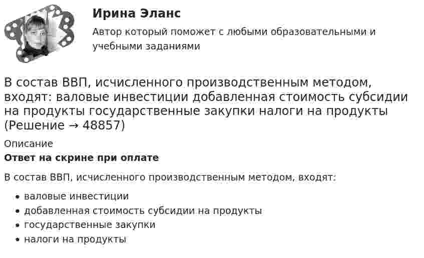      
            Описание
            Ответ на скрине при оплатеВ состав ВВП, исчисленного производственным методом, входят: валовые инвестиции добавленная стоимость субсидии на продукты государственные закупки налоги на продукты   
            
            
            В соответствии Федеральным законом от 26 октября 2002 г. № 127-ФЗ «О несостоятельности (банкротстве)» цель такой процедуры банкротства, как конкурсное производство, - ...В состав ВВП, исчисленного производственным методом, входят: валовые инвестиции добавленная стоимость субсидии на продукты государственные закупки налоги на продуктыВ состав возможностей поддержки корпоративного управления для средних интегрированных информационных систем входит …В состав годовой бухгалтерской отчетности обязательно включают … (укажите 2 варианта ответа) В составе факторных доходов выделяют:В состав индекса человеческого развития (ИЧР) входитВ состав источников внутреннего финансирования дефицита федерального … включаются в том числе разница между средствами, поступившими от размещения государственных ценных бумаг Российской Федерации, номинальная стоимость В соответствии с указанной целью в работе были поставлены следующие задачи: 1. Изучить понятие и классификацию прогнозирования в РФ; 2. Провести анализ функций государственных органов управления по разработке прогнозов и планов.В соответствии с Указом Президента РФ конкурс на замещение вакантной должности государственной гражданской службы должен состояться:... (укажите 2 варианта ответа)В соответствии с Федеральным законом № 149-ФЗ «Об информации, информационных технологиях и о защите информации» от 27.07.06 г. под информацией понимаются:В соответствии с Федеральным законом от 05.04.2013 № 44-ФЗ «О контрактной системе в сфере закупок товаровВ соответствии с целью необходимо ответить на следующие вопросы: 1. Приведите примеры эффективного использования в избирательных компаниях основных приемов формирования пиар–позитивных доминант, установок и стереотипов.В соответствии с целью поставлены следующие задачи: 1. Изучить специальную криминалистическую литературу, где раскрывается понятие криминалистической характеристики преступления и его структура.В соответствии с целью работы основными задачами являются: - раскрыть основные этапы развития социальных воззрений на преступность; - дать криминологическую характеристику личности вора-карманника.