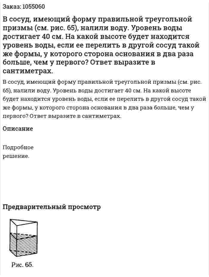 В сосуд, имеющий форму правильной треугольной призмы (см. рис. 65), налили воду. Уровень воды достигает 40 см. На какой высоте будет находится уровень воды, если ее перелить в другой сосуд такой же формы, у которого сторона основания в два раза больше, чем у первого? Ответ выразите в сантиметрах. 