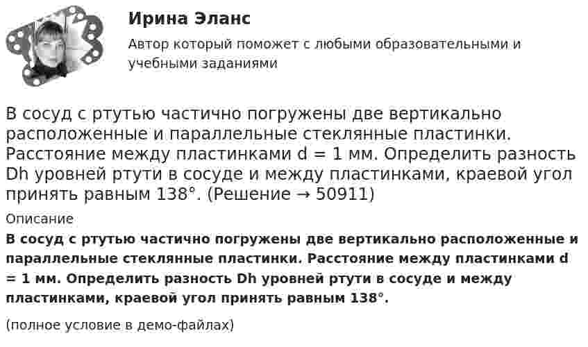     
            Описание
            В сосуд с ртутью частично погружены две вертикально расположенные и параллельные стеклянные пластинки. Расстояние между пластинками d = 1 мм. Определить разность Dh уровней ртути в сосуде и между пластинками, краевой угол принять равным 138°.(полное условие в демо-файлах)  
            
            
            В сосуд с ртутью опущен открытый вертикальный капилляр. Разность уровней ртути в сосуде и капилляре Dh = 4 мм. Определите радиус R кривизны ртутного мениска в капилляре. Поверхностное натяжение ртути s = 0,5 Н/м, плотность ртути r = 13,6 г/см3.В сосуд с ртутью частично погружены две вертикально расположенные и параллельные стеклянные пластинки. Расстояние между пластинками d = 1 мм. Определить разность Dh уровней ртути в сосуде и между пластинками, краевой угол принять равным 138°.В спецификации запись в пределах каждой группы проводится в ...В спокойном состоянии при комнатной температуре воздуха с поверхности тела человека в среднем испаряется около … жидкости в суткиВ среде (e = 3, m = 1) распространяется плоская электромагнитная волна. Амплитуда напряжённости магнитного поля волны 0,5 А/м. На её пути перпендикулярно направлению распространения расположена поглощающая поверхность,В среде какого газа производится ручная сварка алюминиевых сплавов? ТулГУВ среде распространяется волна со скоростью 720 м/с при частоте источника 600 Гц. Определить разность фаз колебаний в двух точках, отстоящих друг от друга на расстоянии 0,2 м.В сосуде под поршнем находится масса m = 1 г азота. Какое количество теплоты Q надо затратить, чтобы нагреть азот на DT = 10 К? На сколько при этом поднимается поршень? Масса поршня M = 1 кг. Площадь его поперечного сечения S = 10 см2. В сосуде при давлении p = 105 Па и температуре t = 27 °C находится смесь азота, кислорода и гелия, массы которых равны. Найти плотность смеси газов.В сосуде при температуре 7 oC под давлением 13,3 Па находится газ. Найдите концентрацию его молекул.В сосуде с воздухом давление p = 0,13 Па, а температура 300 К. Определите плотность воздуха в сосуде и среднюю длину свободного пробега молекул. Диаметр молекул воздуха принять d = 2,7·10-10 м.В сосуде содержится азот, молекулы которого движутся со средней квадратичной скоростью 400 м/с. Вычислить среднюю кинетическую энергию поступательного движения одной молекулы.В сосуд с жидкостью опущен открытый вертикальный капилляр. Разность уровней жидкости в сосуде и капилляре Dh. Определите радиус кривизны мениска в капилляре. Поверхностное натяжение жидкости s, плотность жидкости r.В сосуд с жидкостью опущен открытый вертикальный капилляр. Разность уровней жидкости в сосуде и капилляре Dh. Определите радиус кривизны мениска в капилляре. Поверхностное натяжение жидкости s, плотность жидкости r.