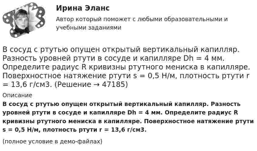     
            Описание
            В сосуд с ртутью опущен открытый вертикальный капилляр. Разность уровней ртути в сосуде и капилляре Dh = 4 мм. Определите радиус R кривизны ртутного мениска в капилляре. Поверхностное натяжение ртути s = 0,5 Н/м, плотность ртути r = 13,6 г/см3.(полное условие в демо-файлах)  
            
            
            В сосуд, содержащий 2,8 л воды при 20 ºC, бросают кусок стали массой 3 кг, нагретый до 460 ºC. Вода нагревается до 60 ºC, а часть её превращается в пар. Найти массу воды, обратившейся в пар. Теплоёмкостью сосуда пренебречь.В сосуд с ртутью опущен открытый вертикальный капилляр. Разность уровней ртути в сосуде и капилляре Dh = 4 мм. Определите радиус R кривизны ртутного мениска в капилляре. Поверхностное натяжение ртути s = 0,5 Н/м, плотность ртути r = 13,6 г/см3.В сосуд с ртутью частично погружены две вертикально расположенные и параллельные стеклянные пластинки. Расстояние между пластинками d = 1 мм. Определить разность Dh уровней ртути в сосуде и между пластинками, краевой угол принять равным 138°.В спецификации запись в пределах каждой группы проводится в ...В спокойном состоянии при комнатной температуре воздуха с поверхности тела человека в среднем испаряется около … жидкости в суткиВ среде (e = 3, m = 1) распространяется плоская электромагнитная волна. Амплитуда напряжённости магнитного поля волны 0,5 А/м. На её пути перпендикулярно направлению распространения расположена поглощающая поверхность,В среде какого газа производится ручная сварка алюминиевых сплавов? ТулГУВ сосуде под поршнем находится газ при нормальных условиях. Расстояние между дном сосуда и дном поршня равно h = 25 см. Когда на поршень положили груз массой m = 20 кг, поршень опустился на Dh = 13,4 см.В сосуде под поршнем находится масса m = 1 г азота. Какое количество теплоты Q надо затратить, чтобы нагреть азот на DT = 10 К? На сколько при этом поднимается поршень? Масса поршня M = 1 кг. Площадь его поперечного сечения S = 10 см2. В сосуде при давлении p = 105 Па и температуре t = 27 °C находится смесь азота, кислорода и гелия, массы которых равны. Найти плотность смеси газов.В сосуде при температуре 7 oC под давлением 13,3 Па находится газ. Найдите концентрацию его молекул.В сосуде с воздухом давление p = 0,13 Па, а температура 300 К. Определите плотность воздуха в сосуде и среднюю длину свободного пробега молекул. Диаметр молекул воздуха принять d = 2,7·10-10 м.В сосуде содержится азот, молекулы которого движутся со средней квадратичной скоростью 400 м/с. Вычислить среднюю кинетическую энергию поступательного движения одной молекулы.В сосуд с жидкостью опущен открытый вертикальный капилляр. Разность уровней жидкости в сосуде и капилляре Dh. Определите радиус кривизны мениска в капилляре. Поверхностное натяжение жидкости s, плотность жидкости r.