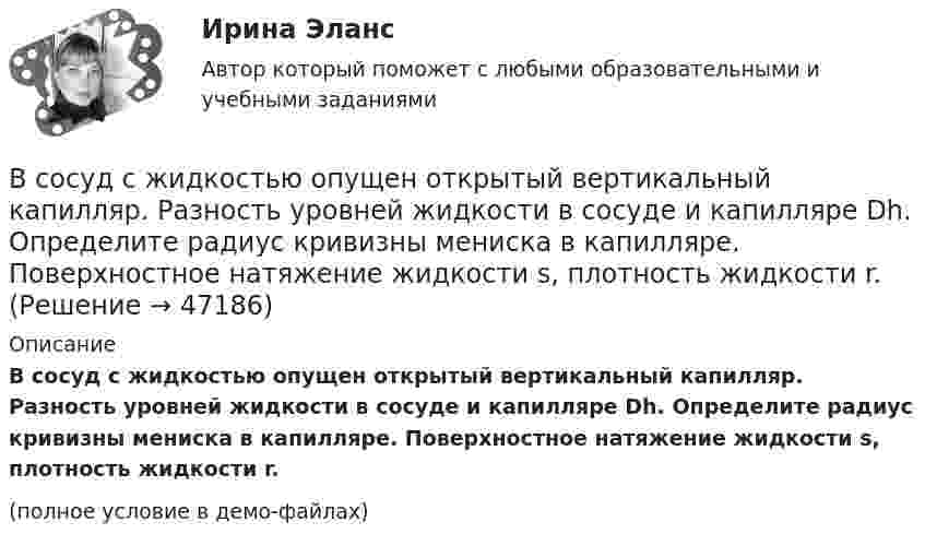     
            Описание
            В сосуд с жидкостью опущен открытый вертикальный капилляр. Разность уровней жидкости в сосуде и капилляре Dh. Определите радиус кривизны мениска в капилляре. Поверхностное натяжение жидкости s, плотность жидкости r.(полное условие в демо-файлах)  
            
            
            В сосуд с жидкостью опущен открытый вертикальный капилляр. Разность уровней жидкости в сосуде и капилляре Dh. Определите радиус кривизны мениска в капилляре. Поверхностное натяжение жидкости s, плотность жидкости r.В сосуд с жидкостью опущен открытый вертикальный капилляр. Разность уровней жидкости в сосуде и капилляре Dh. Определите радиус кривизны мениска в капилляре. Поверхностное натяжение жидкости s, плотность жидкости r.В сосуд, содержащий 2,8 л воды при 20 ºC, бросают кусок стали массой 3 кг, нагретый до 460 ºC. Вода нагревается до 60 ºC, а часть её превращается в пар. Найти массу воды, обратившейся в пар. Теплоёмкостью сосуда пренебречь.В сосуд с ртутью опущен открытый вертикальный капилляр. Разность уровней ртути в сосуде и капилляре Dh = 4 мм. Определите радиус R кривизны ртутного мениска в капилляре. Поверхностное натяжение ртути s = 0,5 Н/м, плотность ртути r = 13,6 г/см3.В сосуд с ртутью частично погружены две вертикально расположенные и параллельные стеклянные пластинки. Расстояние между пластинками d = 1 мм. Определить разность Dh уровней ртути в сосуде и между пластинками, краевой угол принять равным 138°.В спецификации запись в пределах каждой группы проводится в ...В спокойном состоянии при комнатной температуре воздуха с поверхности тела человека в среднем испаряется около … жидкости в суткиВ сосуде под давлением p содержится газ, плотность которого r. Считая газ реальным, определите его температуру и сравните её с температурой идеального газа при тех же условиях.В сосуде под поршнем находится газ при нормальных условиях. Расстояние между дном сосуда и дном поршня равно 25 см. Когда на поршень положили груз массой 20 кг, поршень опустился на 13,4 см. Считая сжатие адиабатическим,В сосуде под поршнем находится газ при нормальных условиях. Расстояние между дном сосуда и дном поршня равно h = 25 см. Когда на поршень положили груз массой m = 20 кг, поршень опустился на Dh = 13,4 см.В сосуде под поршнем находится масса m = 1 г азота. Какое количество теплоты Q надо затратить, чтобы нагреть азот на DT = 10 К? На сколько при этом поднимается поршень? Масса поршня M = 1 кг. Площадь его поперечного сечения S = 10 см2. В сосуде при давлении p = 105 Па и температуре t = 27 °C находится смесь азота, кислорода и гелия, массы которых равны. Найти плотность смеси газов.В сосуде при температуре 7 oC под давлением 13,3 Па находится газ. Найдите концентрацию его молекул.В сосуде с воздухом давление p = 0,13 Па, а температура 300 К. Определите плотность воздуха в сосуде и среднюю длину свободного пробега молекул. Диаметр молекул воздуха принять d = 2,7·10-10 м.